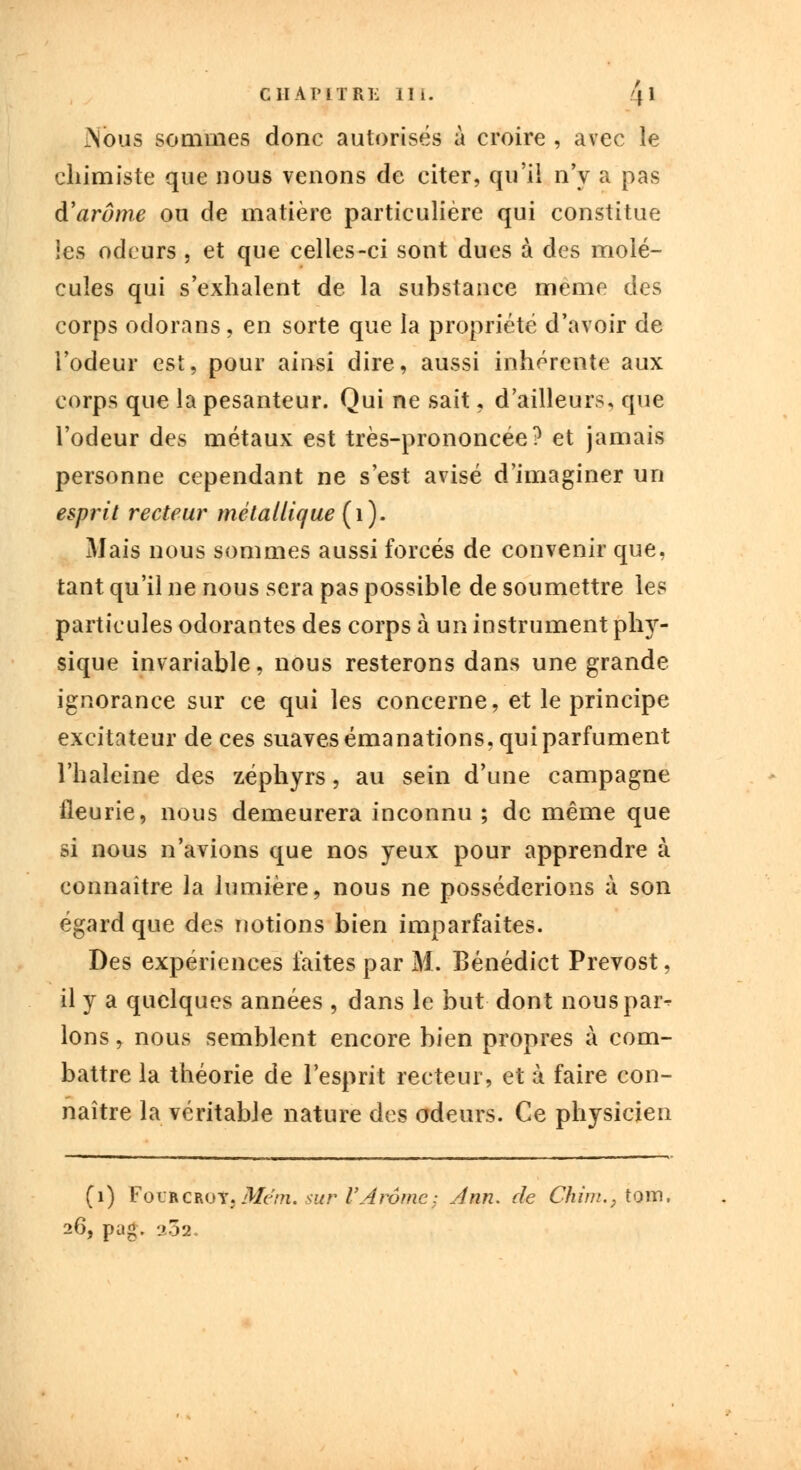 Nous sommes donc autorisés à croire , avec le chimiste que nous venons de citer, qu'il n'y a pas d'arôme ou de matière particulière qui constitue les odeurs , et que celles-ci sont dues à des molé- cules qui s'exhalent de la substance même des corps odorans, en sorte que la propriété d'avoir de l'odeur est, pour ainsi dire, aussi inhérente aux corps que la pesanteur. Qui ne sait, d'ailleurs, que l'odeur des métaux est très-prononcée? et jamais personne cependant ne s'est avisé d'imaginer un esprit recteur métallique (i). Mais nous sommes aussi forcés de convenir que, tant qu'il ne nous sera pas possible de soumettre les particules odorantes des corps à un instrument phy- sique invariable, nous resterons dans une grande ignorance sur ce qui les concerne, et le principe excitateur de ces suaves émanations, qui parfument l'haleine des zéphyrs, au sein d'une campagne fleurie, nous demeurera inconnu ; de même que si nous n'avions que nos yeux pour apprendre à connaître la lumière, nous ne posséderions à son égard que des notions bien imparfaites. Des expériences faites par M. Bénédict Prévost, il y a quelques années , dans le but dont nouspar^ Ions, nous semblent encore bien propres à com- battre la théorie de l'esprit recteur, et à faire con- naître la véritable nature des odeurs. Ce physicien (i) FotJiiCBOtjAfe/». sur l'Arôme; Ann. de Chim., tom, S, pag. a32.