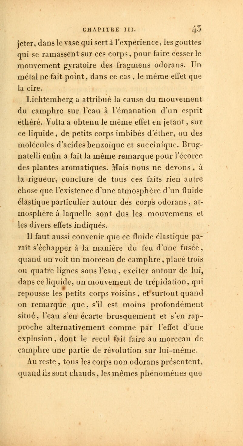 jeter, clans le vase qui sert à l'expérience, les gouttes qui se ramassent sur ces corps, pour faire cesser le mouvement gyratoire des fragmens odorans. Yn métal ne fait point, dans ce cas, le même effet que la cire. Lichtemberg a attribué la cause du mouvement du camphre sur l'eau à l'émanation d'un esprit éthéré. Volta a obtenu le même effet en jetant, sur ce liquide, de petits corps imbibés d'éther, ou des molécules d'acides benzoïque et succinique. Brug- natelli enfin a fait la même remarque pour l'écorce des plantes aromatiques. Mais nous ne devons, à la rigueur, conclure de tous ces faits rien autre chose que l'existence d'une atmosphère d'un fluide élastique particulier autour des corps odorans, at- mosphère à laquelle sont dus les mouvemens et les divers effets indiqués, 11 faut aussi convenir que ce fluide élastique pa- raît s'échapper à la manière du feu d'une fusée, quand on voit un morceau de camphre, placé trois ou quatre lignes sous l'eau, exciter autour de lui, dans ce liquide, un mouvement de trépidation, qui repousse les petits corps voisins, et surtout quand on remarque que, s'il est moins profondément situé, l'eau s'en écarte brusquement et s'en rap- proche alternativement comme par l'effet d'une explosion, dont le recul fait faire au morceau de camphre une partie de révolution sur lui-même. Au reste , tous les corps non odorans présentent, quand ils sont chauds, les mêmes phénomènes que