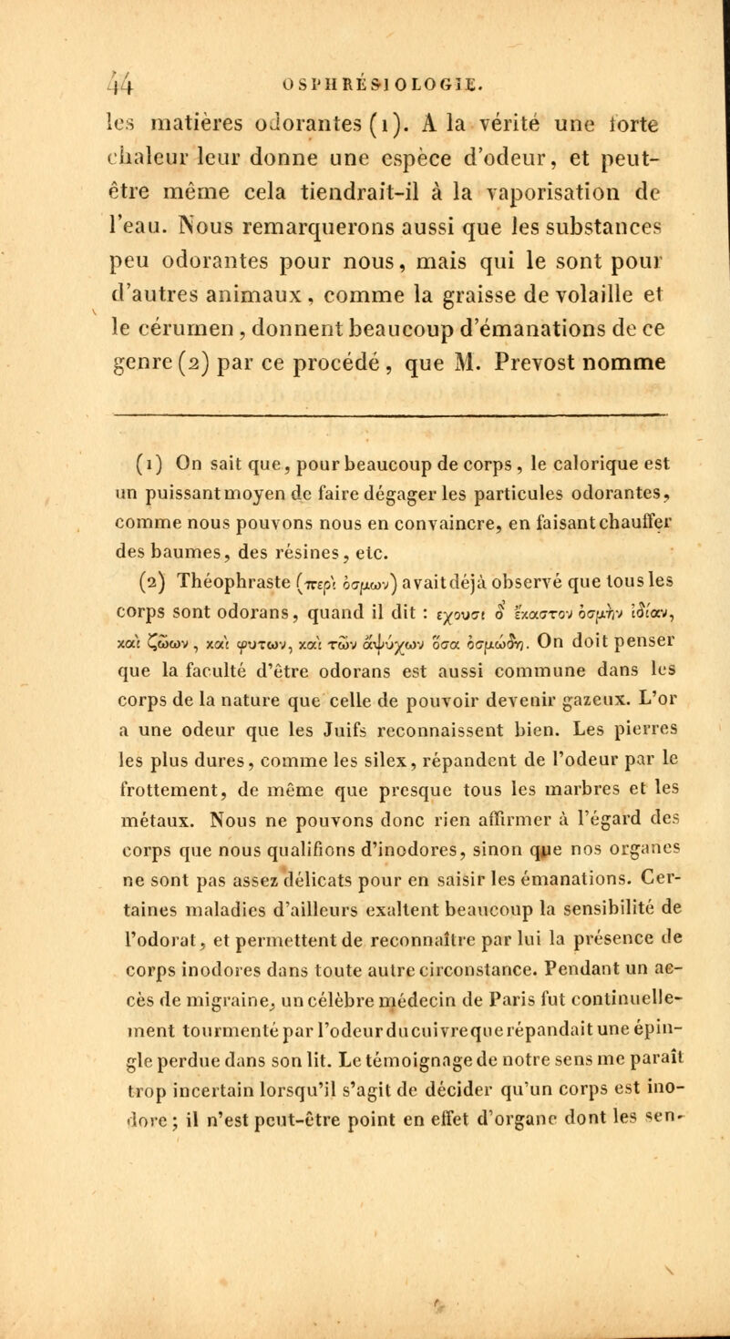 i } OSI'HRÉ&IOLOGIE. les matières odorantes (i). A la vérité une iorte chaleur leur donne une espèce d'odeur, et peut- être même cela tiendrait-il à la vaporisation de l'eau. Nous remarquerons aussi que les substances peu odorantes pour nous, mais qui le sont pour d'autres animaux , comme la graisse de volaille et le cérumen , donnent beaucoup d'émanations de ce genre(2) par ce procédé, que M. Prévost nomme ( 1 ) On sait que, pour beaucoup de corps, le calorique est un puissant moyen de faire dégager les particules odorantes, comme nous pouvons nous en convaincre, en faisant chauffer des baumes, des résines, etc. (2) Théophraste (icsp\ o<7fxwv) avaitdéjà observé que tous les corps sont odorans, quand il dit : e^oucre ê zx.cx.gtov bo-pro î&'av, xoù Çwwv , xoà cpUTwv, xoù twv a\|>u^wv oca b<jfXb>§Y). On doit penser que la faculté d'être odorans est aussi commune dans les corps de la nature que celle de pouvoir devenir gazeux. L'or a une odeur que les Juifs reconnaissent bien. Les pierres les plus dures, comme les silex, répandent de l'odeur par le frottement, de même que presque tous les marbres et les métaux. Nous ne pouvons donc rien affirmer à l'égard des corps que nous qualifions d'inodores, sinon qye nos organes ne sont pas assez délicats pour en saisir les émanations. Cer- taines maladies d'ailleurs exaltent beaucoup la sensibilité de l'odorat, et permettent de reconnaître par lui la présence de corps inodores dans toute autre circonstance. Pendant un ac- cès de migraine,, un célèbre médecin de Paris fut continuelle- ment tourmenté par l'odeur ducuivrequerépandait une épin- gle perdue dans son lit. Le témoignage de notre sens me paraît trop incertain lorsqu'il s'agit de décider qu'un corps est ino- dore; il n'est peut-être point en effet d'organe dont les ^n-