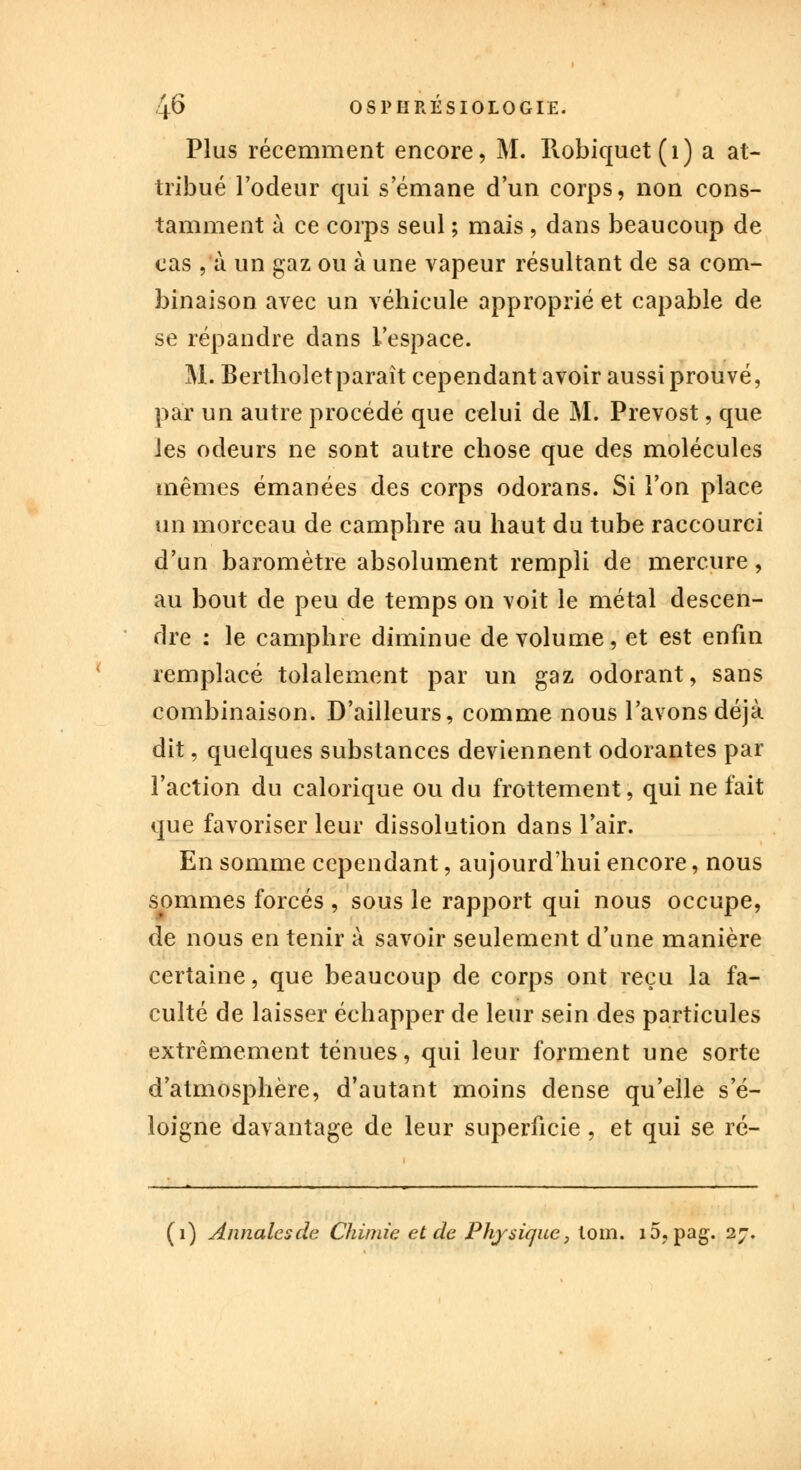 Plus récemment encore, M. Robiquet(i) a at- tribué l'odeur qui s'émane d'un corps, non cons- tamment à ce corps seul ; mais , dans beaucoup de cas , à un gaz ou à une vapeur résultant de sa com- binaison avec un véhicule approprié et capable de se répandre dans l'espace. M. Bertholetparaît cependant avoir aussi prouvé, par un autre procédé que celui de M. Prévost, que ies odeurs ne sont autre chose que des molécules mêmes émanées des corps odorans. Si l'on place un morceau de camphre au haut du tube raccourci d'un baromètre absolument rempli de mercure, au bout de peu de temps on voit le métal descen- dre : le camphre diminue de volume, et est enfin remplacé totalement par un gaz odorant, sans combinaison. D'ailleurs, comme nous l'avons déjà dit, quelques substances deviennent odorantes par l'action du calorique ou du frottement, qui ne fait que favoriser leur dissolution dans l'air. En somme cependant, aujourd'hui encore, nous sommes forcés , sous le rapport qui nous occupe, de nous en tenir à savoir seulement d'une manière certaine, que beaucoup de corps ont reçu la fa- culté de laisser échapper de leur sein des particules extrêmement ténues, qui leur forment une sorte d'atmosphère, d'autant moins dense qu'elle s'é- loigne davantage de leur superficie , et qui se ré- (i) Annales de Chimie et de Physique, loin. i5?pag. 27.