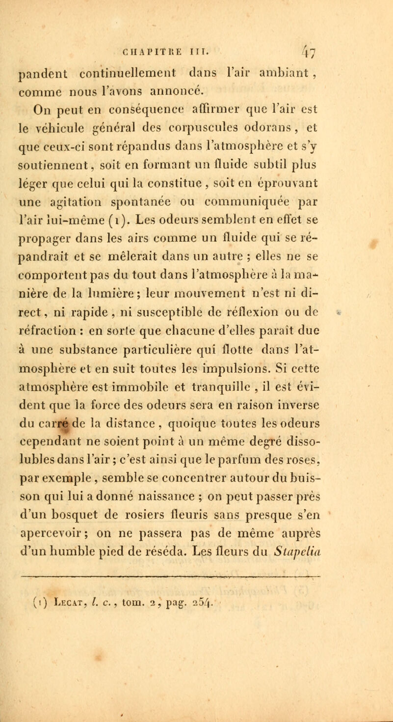 pandent continuellement dans l'air ambiant , comme nous l'avons annoncé. On peut en conséquence affirmer que l'air est le véhicule général des corpuscules odorans , et que ceux-ci sont répandus dans l'atmosphère et s'y soutiennent, soit en formant un fluide subtil plus léger que celui qui la constitue , soit en éprouvant une agitation spontanée ou communiquée par l'air lui-même (i). Les odeurs semblent en effet se propager dans les airs comme un fluide qui se ré- pandrait et se mêlerait dans un autre ; elles ne se comportent pas du tout dans l'atmosphère à la ma- nière de la lumière; leur mouvement n'est ni di- rect , ni rapide , ni susceptible de réflexion ou de réfraction : en sorte que chacune d'elles paraît due à une substance particulière qui flotte dans l'at- mosphère et en suit toutes les impulsions. Si cette atmosphère est immobile et tranquille , il est évi- dent que la force des odeurs sera en raison inverse du carré de la distance , quoique toutes les odeurs cependant ne soient point à un même degré disso- lubles dans l'air ; c'est ainsi que le parfum des roses. par exemple , semble se concentrer autour du buis- son qui lui a donné naissance ; on peut passer près d'un bosquet de rosiers fleuris sans presque s'en apercevoir ; on ne passera pas de même auprès d'un humble pied de réséda. Les fleurs du Stapelia