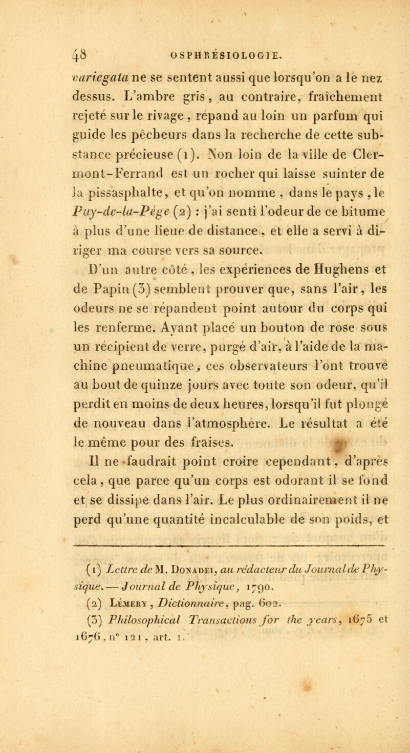 vuriegata ne se sentent aussi que lorsqu'on a le nez dessus. L'ambre gris, au contraire, fraîchement rejeté sur le rivage , répand au loin un parfum qui guide les pêcheurs dans la recherche de cette sub- stance précieuse (1). Non loin de la ville de Cler- mont-Ferrand est un rocher qui laisse suinter de la pissasphalte, et qu'on nomme , dans le pays , le Puy-de-la-Pége (2) : j'ai senti l'odeur de ce bitume à plus d'une lieue de distance , et elle a servi à di- riger ma course vers sa source. D'un autre côté , les expériences de Hughens et de Papin (3) semblent prouver que, sans l'air, les odeurs ne se répandent point autour du corps qui les renferme. Ayant placé un bouton de rose sous un récipient de verre, purgé d'air, à l'aide de la ma- chine pneumatique., ces observateurs l'ont trouvé au bout de quinze jours avec toute son odeur, qu'il perdit en moins de deux heures, lorsqu'il fut plongé de nouveau dans l'atmosphère. Le résultat a été le même pour des fraises. Il ne faudrait point croire cependant, d'après cela, que parce qu'un corps est odorant il se fond et se dissipe dans l'air. Le plus ordinairement il ne perd qu'une quantité incalculable de son poids, et (1) Lettre de M. Donadei, au rédacteur du Journal de Phy- sique. — Journal de Physique, 1790. (2) Lémery, Dictionnaire, pag. 602. (3) Philosophical Transactions for thc years, 1675 et 167G , n° 121 . art. I.