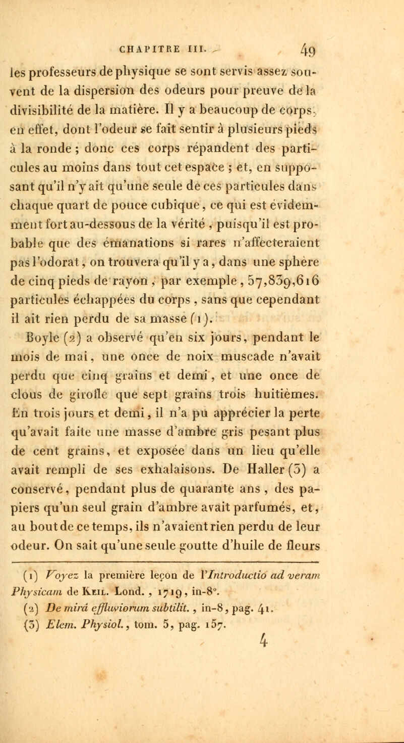 CHAPITRE III. . /|.C) les professeurs de physique se sont servis assez sou- vent de la dispersion des odeurs pour preuve de la divisibilité de la matière. Il y a beaucoup de corps:, en effet, dont l'odeur se fait sentir à plusieurs pieds à la ronde ; donc ces corps répandent des parti- cules au moins dans tout cet espace ; et, en suppo- sant qu'il n'y ait qu'une seule de ces particules dans chaque quart de pouce cubique, ce qui est évidem- ment fort au-dessous de la vérité , puisqu'il est pro- bable que des émanations si rares n'affecteraient pas l'odorat, on trouvera qu'il y a, dans une sphère de cinq pieds de rayon , par exemple , 57,839,616 particules échappées du corps , sans que cependant il ait rien perdu de sa masse (1). Boyle (2) a observé qu'en six jours, pendant le mois de mai, une once de noix muscade n'avait perdu que cinq grains et demi, et une once de clous de girolle que sept grains trois huitièmes. En trois jours et demi, il n'a pu apprécier la perte qu'avait faite une masse d'ambre gris pesant plus de cent grains, et exposée dans un lieu qu'elle avait rempli de ses exhalaisons. De Haller (5) a conservé, pendant plus de quarante ans , des pa- piers qu'un seul grain d'ambre avait parfumés, et, au bout de ce temps, ils n'avaient rien perdu de leur odeur. On sait qu'une seule goutte d'huile de fleurs (1) Voyez la première leçon de VIntroductio ad veram Physicam de Reil. Lond. , 1719? in-8°. (2) De mira ejfluviorum subtilit., in-8, pag. 41. (3) Elem. Physiol., tom. 5, pag. 157.