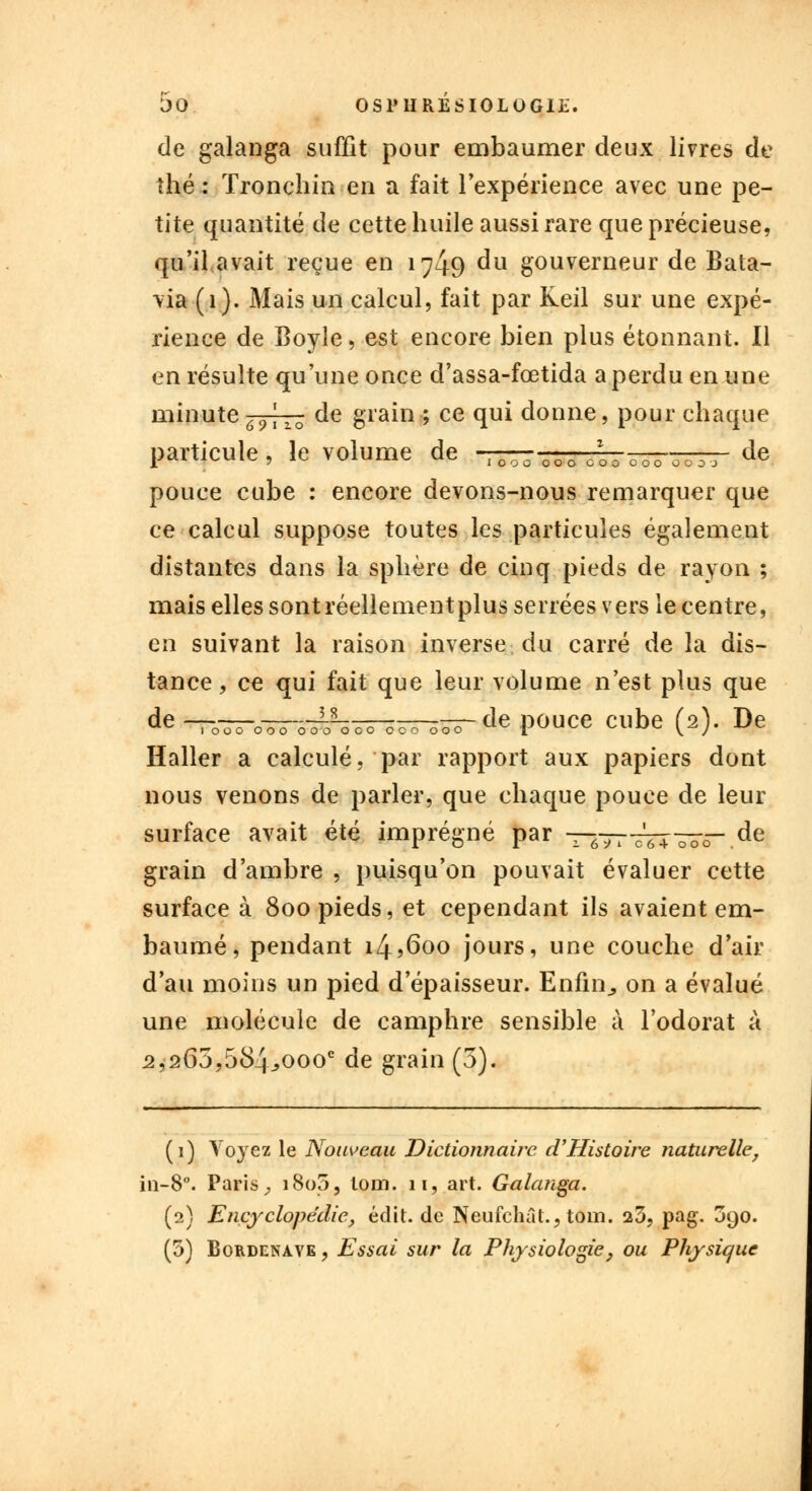 de galanga suffit pour embaumer deux livres de thé : Tronchin en a fait l'expérience avec une pe- tite quantité de cette huile aussi rare que précieuse, qu'il avait reçue en 1749 du gouverneur de Bata- via (1). Mais un calcul, fait par Keil sur une expé- rience de Boyle, est encore bien plus étonnant. Il en résulte qu'une once d'assa-fœtida a perdu en une minute 69\zo de grain ; ce qui donne, pour chaque particule, le volume de -TT^7rr7LT^T-r^_- de pouce cube : encore devons-nous remarquer que ce calcul suppose toutes les particules également distantes dans la sphère de cinq pieds de rayon ; mais elles sont réellement plus serrées vers le centre, en suivant la raison inverse du carré de la dis- tance, ce qui fait que leur volume n'est plus que de-71~o~hirh——~te pouce cube (2). De Haller a calculé, par rapport aux papiers dont nous venons de parler, que chaque pouce de leur surface avait été imprégné par —*773T4~~ de grain d'ambre , puisqu'on pouvait évaluer cette surface à 800 pieds, et cependant ils avaient em- baumé, pendant i4?6oo jours, une couche d'air d'au moins un pied d'épaisseur. Enfin,, on a évalué une molécule de camphre sensible à l'odorat à 2,265,584;,oooe de grain (5). (1) Voyez le Nouveau Dictionnaire d'Histoire naturelle, in-8°. Paris, i8o5, loin. 11, art. Galanga. (2) Encyclopédie, édit. de Neufchât., tom. a3, pag. 390.