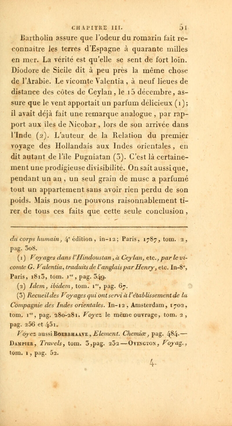 Uartholin assure que l'odeur du romarin fait re- connaître les terres d'Espagne à quarante milles en mer. La vérité est qu'elle se sent de fort loin. Diodore de Sicile dit à peu près la même chose de l'Arabie. Le vicomte Yalentia , à neuf lieues de distance des cotes de Ceylan, le 15 décembre, as- sure que le vent apportait un parfum délicieux (1); il avait déjà fait une remarque analogue , par rap- port aux îles de iNicobar, lors de son arrivée dans l'Inde (2). L'auteur de la Relation du premier voyage des Hollandais aux Indes orientales, en dit autant de l'ile Pugniatan (5). C'est là certaine- ment une prodigieuse divisibilité. On sait aussi que, pendant un an , un seul grain de musc a parfumé tout un appartement sans avoir rien perdu de son poids. Mais nous ne pouvons raisonnablement ti- rer de tous ces faits que cette seule conclusion, du corps humain, 4e édition , in-12; Paris, 1787,10111. 2, pag. 008. ( 1 ) Voyages dans V Hindous tan, à Ceylan, etc., par le vi- comte G. Valentia, traduits de Vanglais par Henry, etc. In-8% Paris, 1810, tom. ier, pag. 549. (2) Idem, ibidem, toin. 1er, pag. 67. (3) Recueil des Voyages qui ont servi à V établissement de la Compagnie des Indes orientales. In-12, Amsterdam, 1702, tom. ier, pag. 280-281. Voyez le même ouvrage, tom. 2, pag. 256 et 45i. T'oyez aussi Boerbhaaye , Elément. Chemiœ, pag. 4^4- — Dampier, Travcls, tom. 5,pag. 202 — Ovi>gtcs, Voyag., tom. 1, pag. 52. 4-