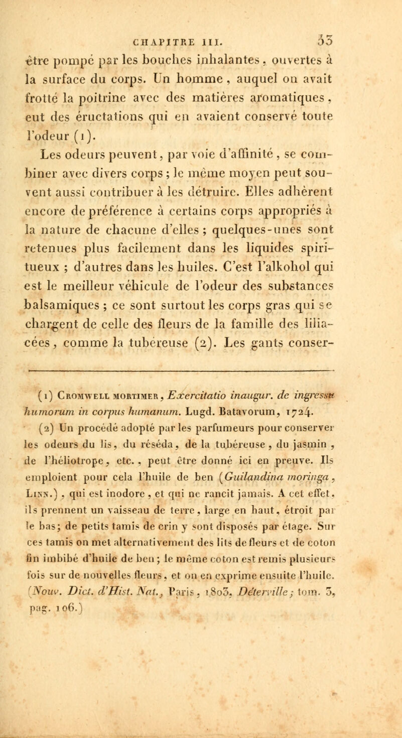 titre pompé par les bouches inhalantes . ouvertes à la surface du corps. Un homme , auquel on avait frotté la poitrine avec des matières aromatiques, eut des éructations qui en avaient conservé toute l'odeur (1). Les odeurs peuvent, par voie d'affinité , se com- biner avec divers corps ; le même moyen peut sou- vent aussi contribuer à les détruire. Elles adhèrent encore de préférence à certains corps appropriés à la nature de chacune d'elles; quelques-unes sont retenues plus facilement dans les liquides spiri- tueux ; d'autres dans les huiles. C'est l'alkohol qui est le meilleur véhicule de l'odeur des substances balsamiques ; ce sont surtout les corps gras qui se chargent de celle des fleurs de la famille des lilia- eées, comme la tubéreuse (2). Les gants conser- (1) Cromwell mortimer, Eocercitatio inaugur. de ingressv. humorum in corpus humanum. Lugd. Batavorum, 1724. (2) Un procédé adopté parles parfumeurs pour conserver les odeurs du lis, du réséda, de la tubéreuse, du jasmin , de l'héliotrope, etc., peut être donné ici en preuve. Ils emploient pour cela l'huile de ben (Guilandina moringa, Lin>~.) , qui est inodore , et qui ne rancit jamais. A cet effet, ils prennent un vaisseau de terre, large en haut, étroit par le bas; de petits tamis de crin y sont disposés par étage. Sur ces tamis on met alternativement des lits de fleurs et de coton fin imbibé d'huile de beo ; le même coton est remis plusieurs fois sur de nouvelles fleurs, et on en exprime ensuite l'huile. [Nom\ Dict. d'Bist Nai.? Paris. i8o3, Déteiville; tom. 3, pag. 106.)