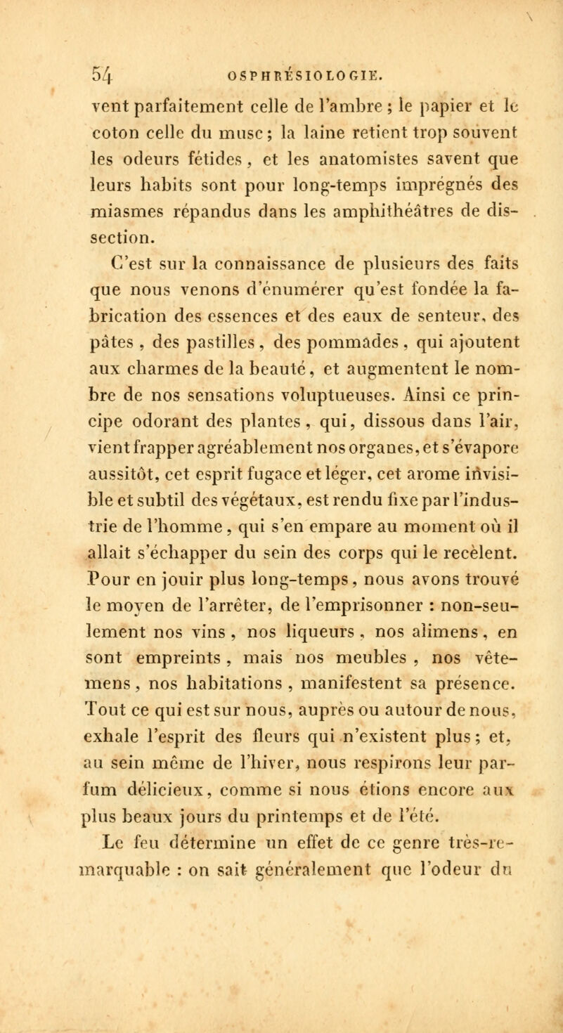 vent parfaitement celle de l'ambre ; le papier et le coton celle du musc; la laine retient trop souvent les odeurs fétides, et les anatomistes savent que leurs habits sont pour long-temps imprégnés des miasmes répandus dans les amphithéâtres de dis- section. C'est sur la connaissance de plusieurs des faits que nous venons d'énumérer qu'est fondée la fa- brication des essences et des eaux de senteur, des pâtes , des pastilles , des pommades , qui ajoutent aux charmes de la beauté, et augmentent le nom- bre de nos sensations voluptueuses. Ainsi ce prin- cipe odorant des plantes, qui, dissous dans l'air, vient frapper agréablement nos organes, et s'évapore aussitôt, cet esprit fugace et léger, cet arôme invisi- ble et subtil des végétaux, est rendu fixe par l'indus- trie de l'homme , qui s'en empare au moment où il allait s'échapper du sein des corps qui le recèlent. Pour en jouir plus long-temps, nous avons trouvé le moyen de l'arrêter, de l'emprisonner : non-seu- lement nos vins , nos liqueurs , nos aiimens, en sont empreints, mais nos meubles , nos vête- îxiens, nos habitations , manifestent sa présence. Tout ce qui est sur nous, auprès ou autour de nous, exhale l'esprit des fleurs qui n'existent plus ; et. au sein même de l'hiver, nous respirons leur par- fum délicieux, comme si nous étions encore aux plus beaux jours du printemps et de l'été. Le feu détermine un effet de ce genre très-re- marquable : on sait généralement que l'odeur du