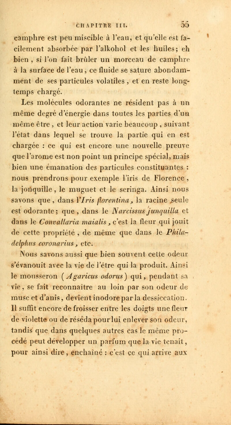 camphre est peu miscible à l'eau, et qu'elle est fa- cilement absorbée par l'alkohol et les liuiles; eh bien , si l'on fait brûler un morceau de camphre à la surface de l'eau, ce fluide se sature abondam- ment de ses particules volatiles, et en reste long- temps chargé. Les molécules odorantes ne résident pas à un même degré d'énergie dans toutes les parties d'un même être , et leur action varie beaucoup , suivant l'état dans lequel se trouve la partie qui en est chargée : ce qui est encore une nouvelle preuve que l'arôme est non point un principe spécial, mais bien une émanation des particules constituantes : nous prendrons pour exemple l'iris de Florence , la jonquille, le muguet et le seringa. Ainsi nous savons que, dans Ylris florentina, la racine .seule est odorante; que, dans le Narcissus junquilla et dans le Convallaria maialis , c'est la fleur qui jouit de cette propriété , de même que clans le Piiila- delp/ius coronarius j etc. Nous savons aussi que bien souvent cette odeur s'évanouit avec la vie de l'être qui la produit. Ainsi le mousseron (Agaricus odorus) qui, pendant sa vie, se fait reconnaître au loin par son odeur de musc et d'anis, devient inodore par la dessiccation. 11 suffit encore de froisser entre les doigts une fleur de violette ou de réséda pour lui enlever son odeur, tandis que dans quelques autres cas le même pro- cédé peut développer un parfum que la vie tenait, pour ainsi dire, enchaîné : c'est ce qui arrive aux