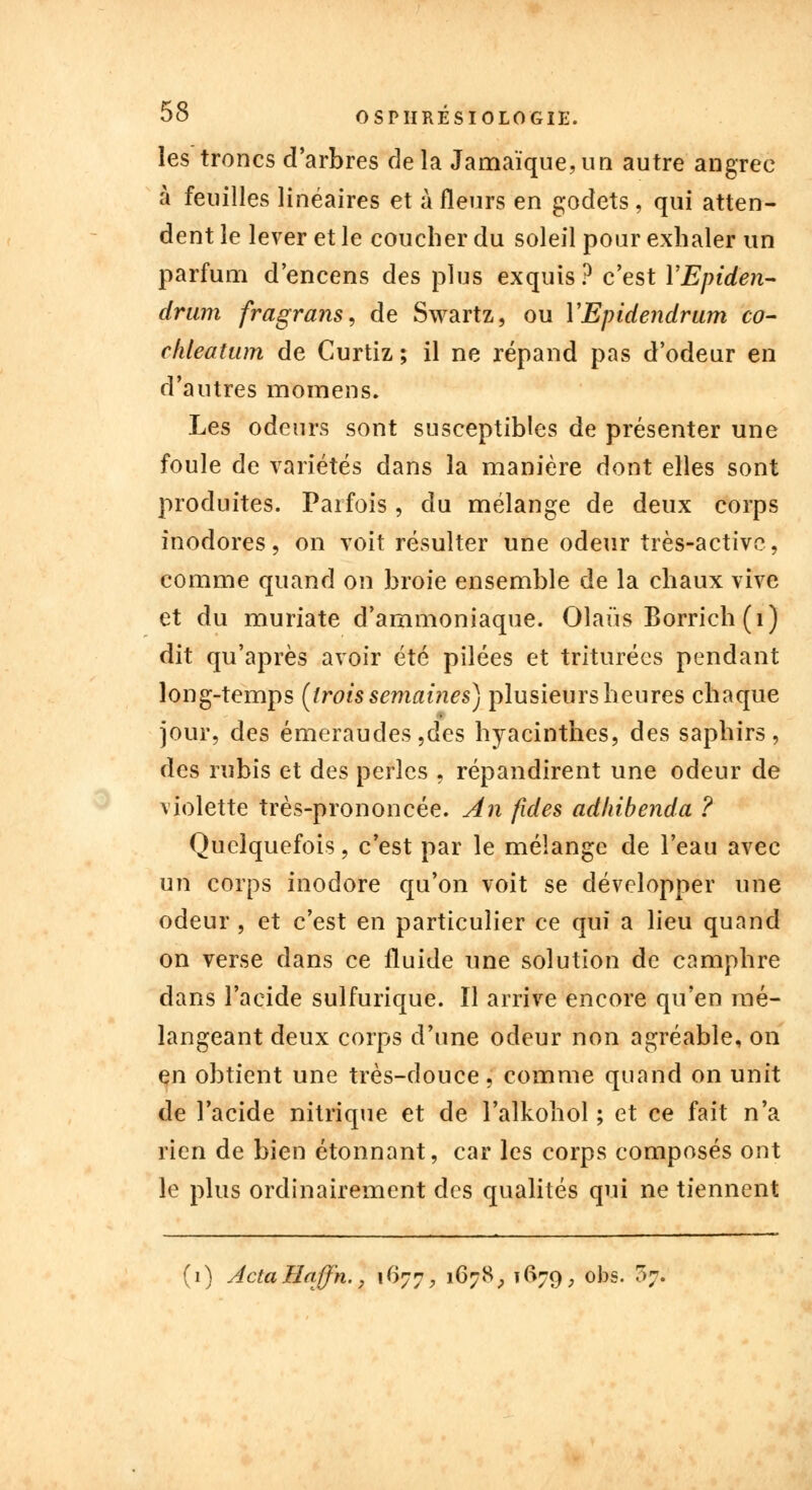 les troncs d'arbres delà Jamaïque,un autre angrec à feuilles linéaires et à fleurs en godets , qui atten- dent le lever et le coucher du soleil pour exhaler un parfum d'encens des plus exquis? c'est YEpiden- drum fragrans, de Swartz, ou YEpidendrum co- chleatum de Curtiz ; il ne répand pas d'odeur en d'autres momens. Les odeurs sont susceptibles de présenter une foule de variétés dans la manière dont elles sont produites. Parfois, du mélange de deux corps inodores, on voit résulter une odeur très-active, comme quand on broie ensemble de la chaux vive et du muriate d'ammoniaque. Olaus Borrich (1) dit qu'après avoir été pilées et triturées pendant long-temps [trois semaines) plusieurs heures chaque jour, des émeraudes ,des hyacinthes, des saphirs, des rubis et des perles , répandirent une odeur de violette très-prononcée. An fides adhibenda ? Quelquefois, c'est par le mélange de l'eau avec un corps inodore qu'on voit se développer une odeur , et c'est en particulier ce qui a lieu quand on verse clans ce fluide une solution de camphre dans l'acide sulfurique. Il arrive encore qu'en mé- langeant deux corps d'une odeur non agréable, on en obtient une très-douce, comme quand on unit de l'acide nitrique et de l'alkohol ; et ce fait n'a rien de bien étonnant, car les corps composés ont le plus ordinairement des qualités qui ne tiennent (1) ActaHaff'n., if>77, 167S, 1(^79, obs. 37.