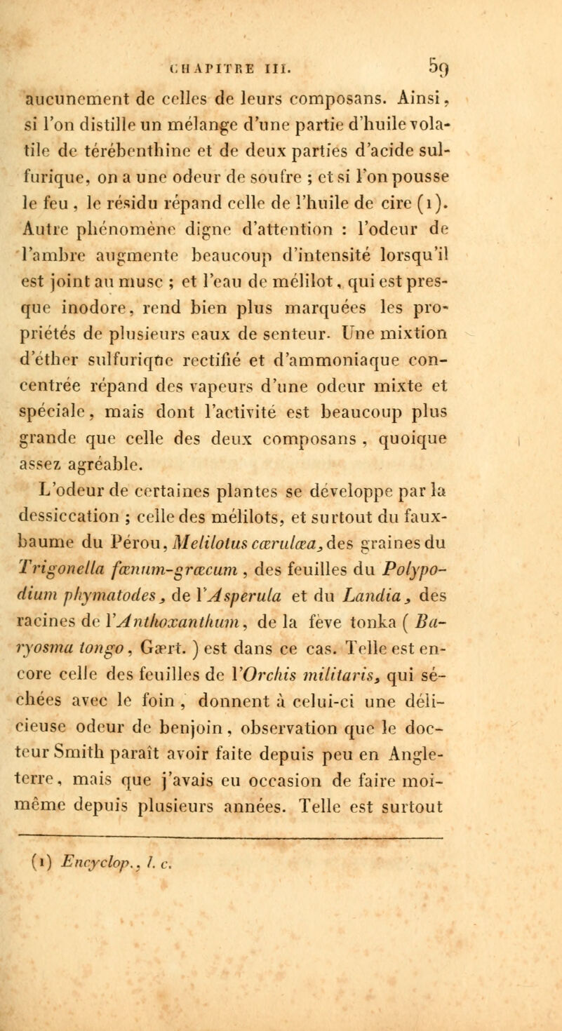 aucunement de celles de leurs composans. Ainsi. si l'on distille un mélange dune partie d'huile vola- tile de térébenthine et de deux parties d'acide sul- furique, on a une odeur de soufre ; et si l'on pousse le feu , le résidu répand celle de l'huile de cire (1). Autre phénomène digne d'attention : l'odeur de l'ambre augmente beaucoup d'intensité lorsqu'il est joint au musc ; et l'eau de mélilot, qui est pres- que inodore, rend bien plus marquées les pro- priétés de plusieurs eaux de senteur. Une mixtion d ether sulfuriqdc rectifié et d'ammoniaque con- centrée répand des vapeurs d'une odeur mixte et spéciale, mais dont l'activité est beaucoup plus grande que celle des deux composans , quoique assez agréable. L'odeur de certaines plantes se développe parla dessiccation ; celle des mélilots, et surtout du faux- baume du Pérou, Melilotus cœmdœa,des graines du Trigonella fœnum-grœcum , des feuilles du Polypo- dium phymatodes, de YAsperula et du Landia, des racines de l'A'ntfioxanthum, delà fève tonka ( Ba- ryosma ton go, Gaprt. ) est dans ce cas. Telle est en- core celle des feuilles de YOrckis militaris, qui sé- chées avec le foin , donnent à celui-ci une déli- cieuse odeur de benjoin , observation que le doc- teur Smith paraît avoir faite depuis peu en Angle- terre, mais que j'avais eu occasion de faire moi- même depuis plusieurs années. Telle est surtout ) Encyclop.. I.