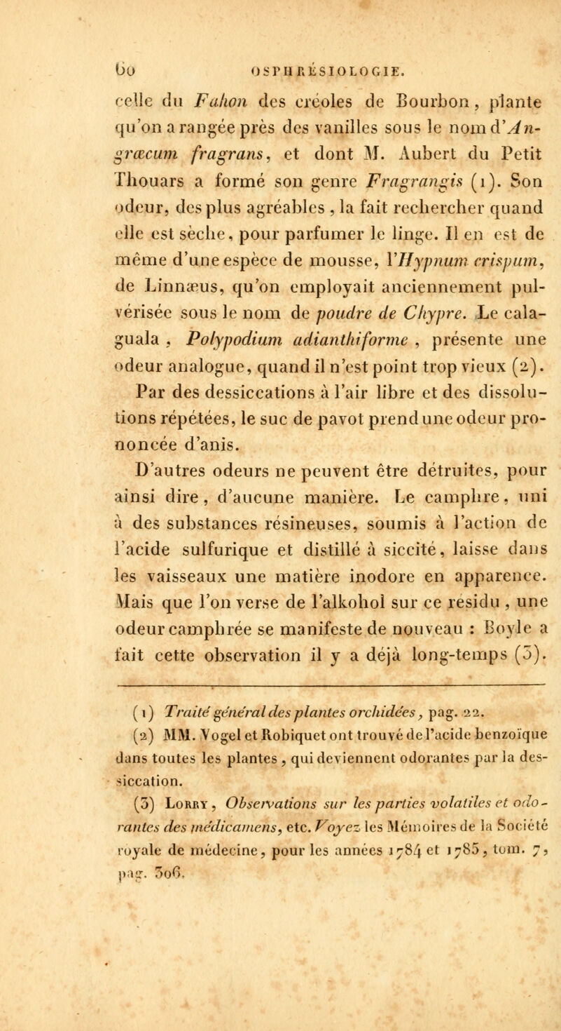 celle du Falwn des créoles de Bourbon, plante qu'on a rangée près des vanilles sous le nomd'in- grœcum fragrans, et dont M. Aubert du Petit Thouars a formé son genre Fragrangis (1). Son odeur, des plus agréables , la fait rechercher quand elle est sèche, pour parfumer le linge. Il en est de même d'une espèce de mousse, YHypnum crispum, de Linnams, qu'on employait anciennement pul- vérisée sous le nom de poudre de Chypre. Le cala- guala . Polypodium adianthiforme , présente une odeur analogue, quand il n'est point trop vieux (2). Par des dessiccations à l'air libre et des dissolu- tions répétées, le suc de pavot prend une odeur pro- noncée d'anis. D'autres odeurs ne peuvent être détruites, pour ainsi dire, d'aucune manière. Le camphre, uni à des substances résineuses, soumis à l'action de l'acide suifurique et distillé à siccité, laisse dans les vaisseaux une matière inodore en apparence. Mais que l'on verse de l'alkohol sur ce résidu , une odeur camphrée se manifeste de nouveau : Boyle a fait cette observation il y a déjà long-temps (5). ( 1 ) Traité général des plantes orchidées, pag. 22. (2) MM. Yogel et Robiquet ont trouvé de l'acide benzoïque dans toutes les plantes , qui deviennent odorantes par ia des- siccation. (3) Lorry, Obseivations sur les parties volatiles et odo- rantes des médicamens, etc. Voyez les Mémoires de la Société royale de médecine, pour les années 1784 et 1785, toni. 7, pair. 3o6.