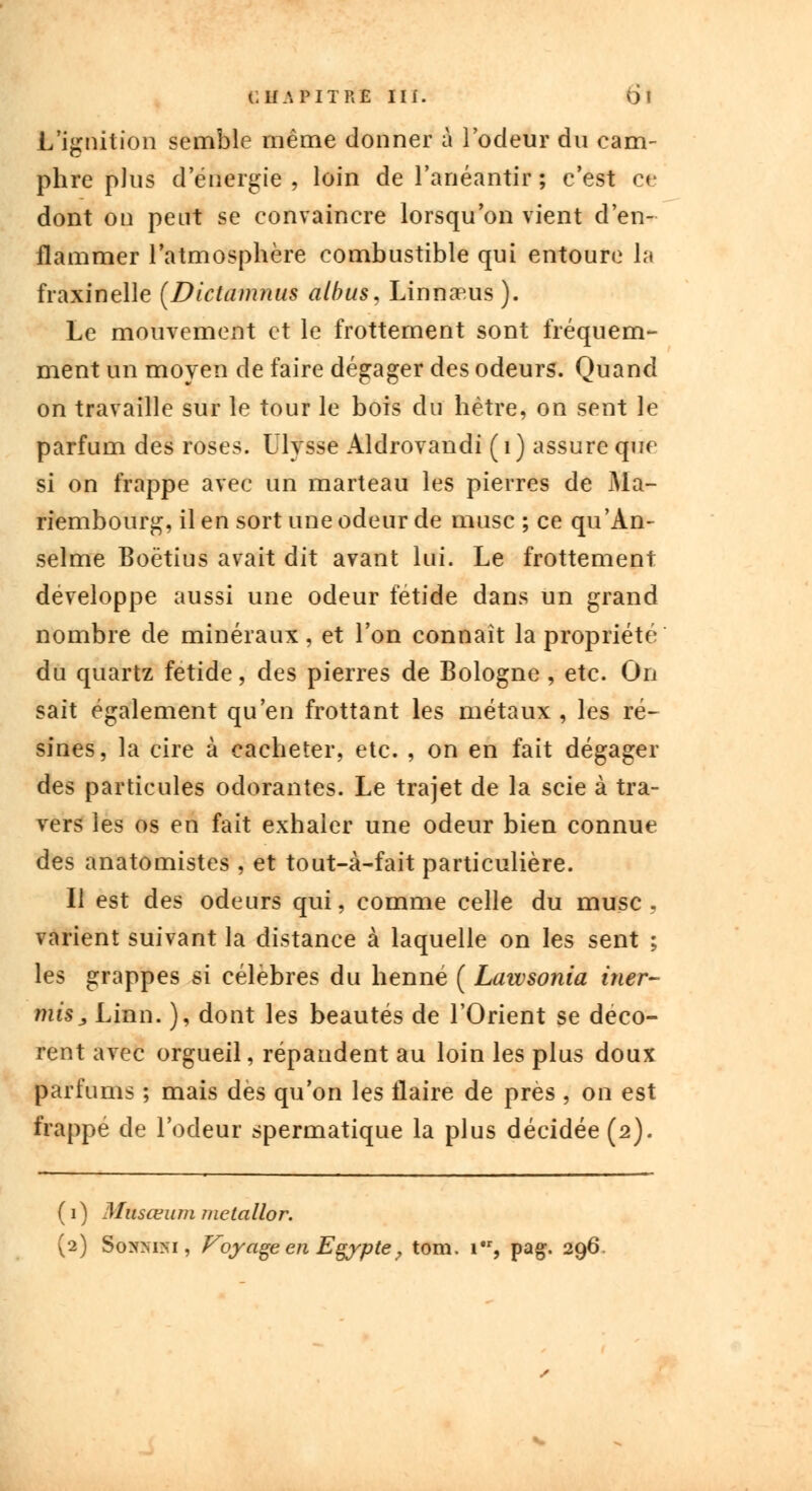 L ignition semble même donner à l'odeur du cam- phre plus d'énergie , loin de l'anéantir ; c'est ce dont on peut se convaincre lorsqu'on vient d'en- flammer l'atmosphère combustible qui entoure la fraxinelle (Dictamnus albus, Linnaeus). Le mouvement et le frottement sont fréquem- ment un moyen de faire dégager des odeurs. Quand on travaille sur le tour le bois du hêtre, on sent le parfum des roses. Ulysse Aldrovandi (1) assure que si on frappe avec un marteau les pierres de Ma- riembourg, il en sort une odeur de musc ; ce qu'An- selme Boëtius avait dit avant lui. Le frottement développe aussi une odeur fétide dans un grand nombre de minéraux, et l'on connaît la propriété du quartz fétide, des pierres de Bologne , etc. On sait également qu'en frottant les métaux , les ré- sines, la cire à cacheter, etc. , on en fait dégager des particules odorantes. Le trajet de la scie à tra- vers les os en fait exhaler une odeur bien connue des anatomistes , et tout-à-fait particulière. Il est des odeurs qui, comme celle du musc . varient suivant la distance à laquelle on les sent ; les grappes si célèbres du henné ( Lawsonia iner- mis, Linn. ), dont les beautés de l'Orient se déco- rent avec orgueil, répandent au loin les plus doux parfums ; mais dès qu'on les flaire de près , on est frappe de l'odeur spermatique la plus décidée (2). ( 1 ) Musœum mctallor. (2) Sonmm , Voyage en Egypte 7 tom. 1, pag. 296.