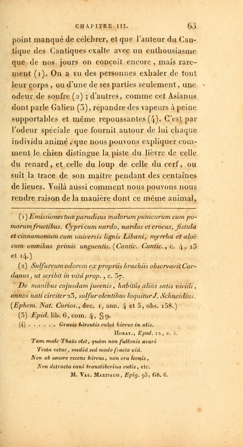 point manqué de célébrer, et que l'auteur du Can- tique des Cantiques exalte avec un enthousiasme que de nos jours on conçoit encore , mais rare- ment (1). On a vu des personnes exhaler de tout leur corps , ou d'une de ses parties seulement, une odeur de soufre (2) ; d'autres, comme cet Asianus dont parle Galien (3), répandre des vapeurs à peine supportables et même repoussantes (4). C'est par l'odeur spéciale que fournit autour de lui chaque individu animé , que nous pouvons expliquer com- ment le chien distingue la piste du lièvre de celle du renard, et celle du loup de celle du cerf, ou suit la trace de son maître pendant des centaines de lieues. Voilà aussi comment nous pouvons nous rendre raison de la manière dont ce même animal, ( 1 ) Emissiones tuœparadisus malorum punicorum cum po- rno rumfructibus. Cypricumnardo, nardus et crocus, fistula et cinnamomum cum universis lignis Libani, myrrha et alo'è cum omnibus primis unguentis. (Cantic. Cantic.,c. L\, i3 et 14.) (2) Sulfureum odorcm expropriis bradais observavit Car- danus, ut scribit in vitdpivp., c. 5?. De manibus cujusdam juvenis, habitas aliàs satis vividi, annos nati circiter 1%, sulfur olentibus loquiturJ. Schneidius. (Ephem. Nat. Curios., dec. 1, ann. 4 et 5, obs. i58.) (5) Epid. lib. 6, com. 4? §9* (4) Gravis hirsutis cubcl hircus in alis. Horat., Epod. 12, v. 5. Tarn malè Thaïs olet, quàm non fullonis avari Testa vêtus, mediâ sed modo fracla via. Non ai) rnnore recens hircus, non or a teonis, Non detracta cani transtiberina cutis, etc. M. Val. Maetiaus, Epi g. 90, lib. 6.