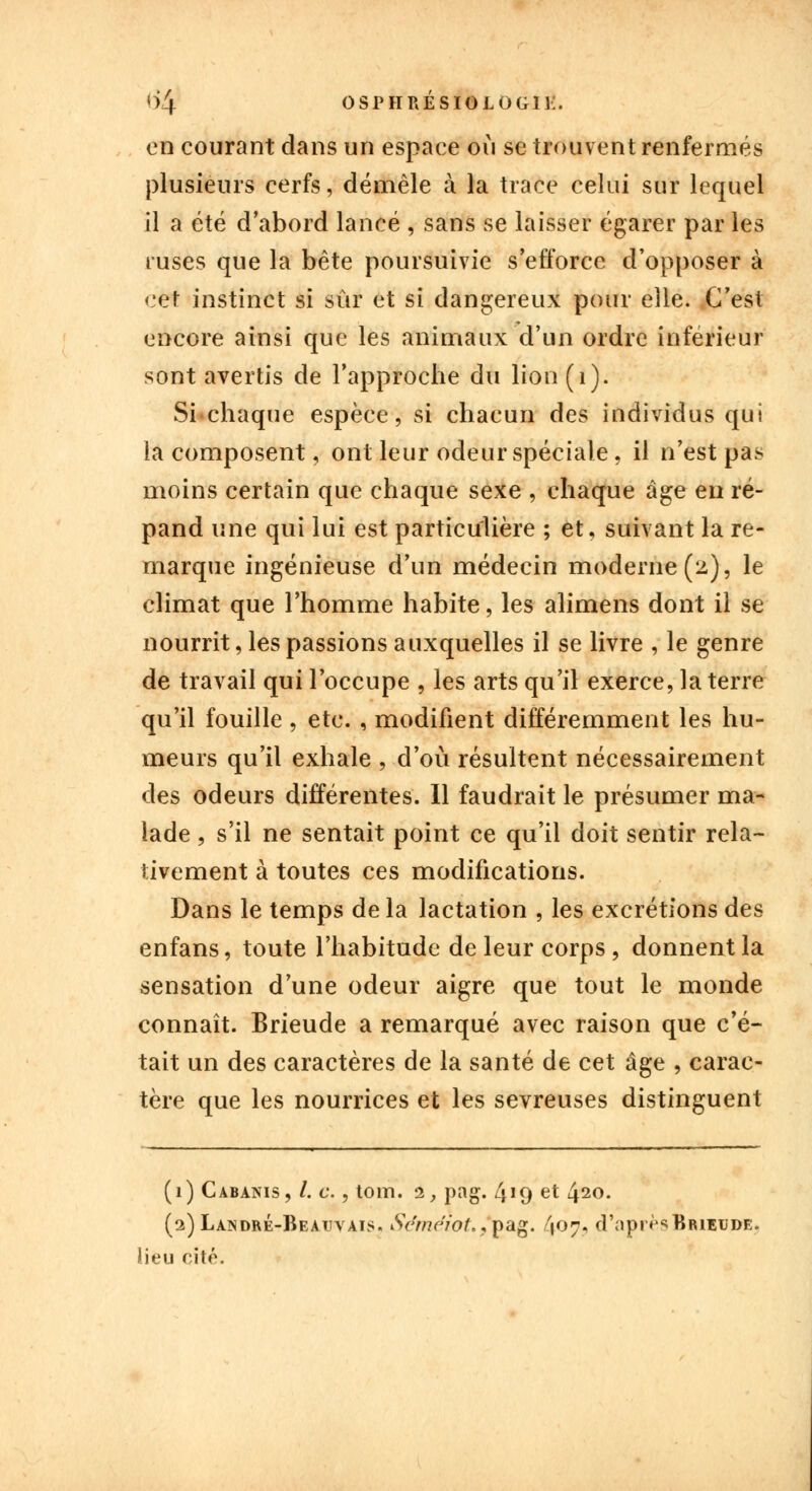 en courant dans un espace où se trouvent renfermés plusieurs cerfs, démêle à la trace celui sur lequel il a été d'abord lancé , sans se laisser égarer par les ruses que la bête poursuivie s'efforce d'opposer à cet instinct si sûr et si dangereux pour elle. C'est encore ainsi que les animaux d'un ordre inférieur sont avertis de l'approche du lion(i). Si chaque espèce, si chacun des individus qui la composent, ont leur odeur spéciale, il n'est pa> moins certain que chaque sexe , chaque âge en ré- pand une qui lui est particulière ; et, suivant la re- marque ingénieuse d'un médecin moderne (2.), le climat que l'homme habite, les alimens dont il se nourrit, les passions auxquelles il se livre , le genre de travail qui l'occupe , les arts qu'il exerce, la terre qu'il fouille , etc. , modifient différemment les hu- meurs qu'il exhale , d'où résultent nécessairement des odeurs différentes. Il faudrait le présumer ma- lade , s'il ne sentait point ce qu'il doit sentir rela- tivement à toutes ces modifications. Dans le temps de la lactation , les excrétions des enfans, toute l'habitude de leur corps , donnent la sensation d'une odeur aigre que tout le monde connaît. Brieude a remarqué avec raison que c'é- tait un des caractères de la santé de cet âge , carac- tère que les nourrices et les sevreuses distinguent (1) Cabanis, /. c., tom. 1, png. 419 et 420. (2)Landré-Beatjvais. Séméiot.,pag. 407, d'aprèsBiuEUDE. lieu cité.