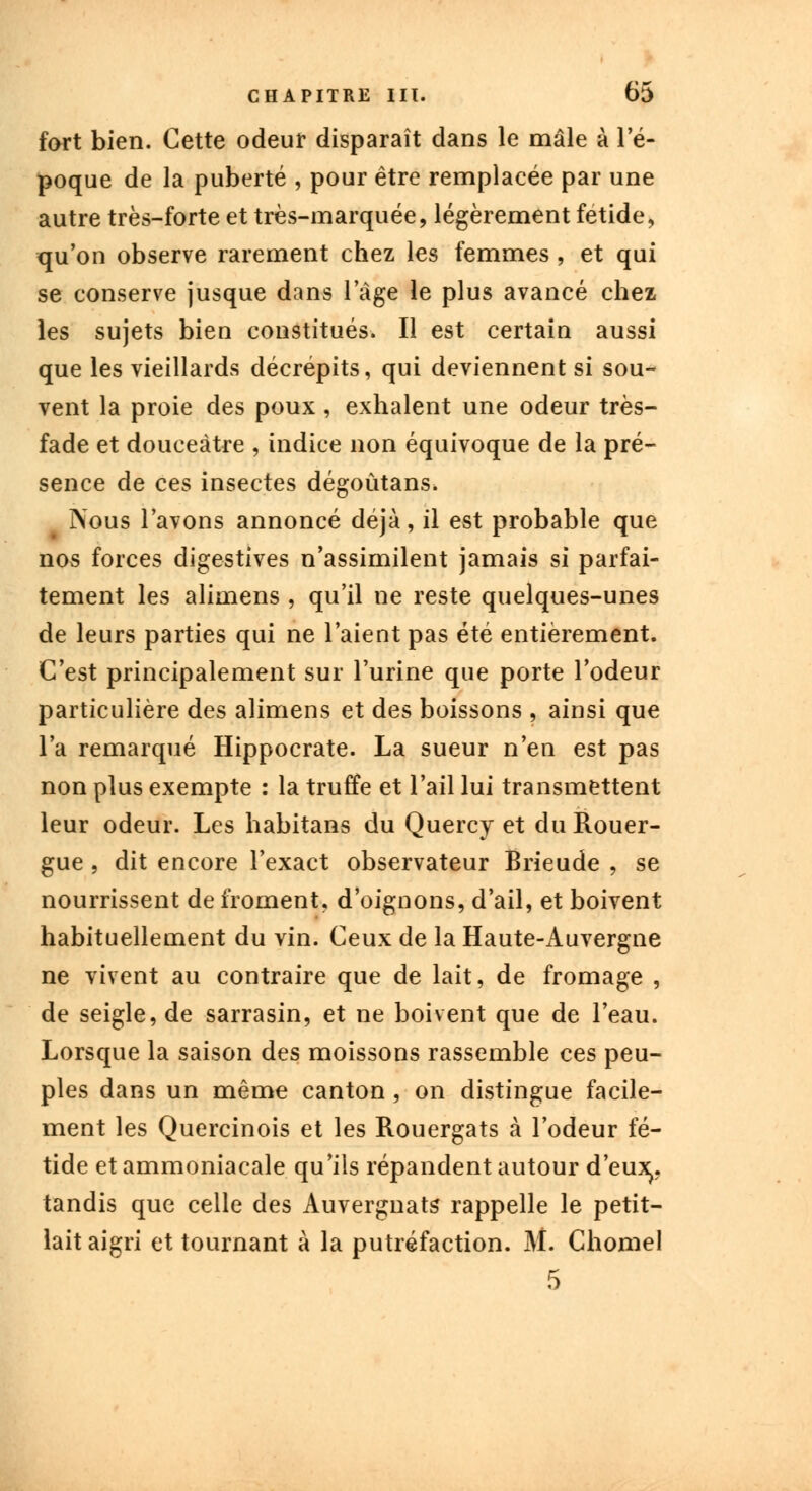 fort bien. Cette odeur disparaît dans le mâle à l'é- poque de la puberté , pour être remplacée par une autre très-forte et très-marquée, légèrement fétide, qu'on observe rarement chez les femmes , et qui se conserve jusque dans 1 âge le plus avancé chez les sujets bien constitués. Il est certain aussi que les vieillards décrépits, qui deviennent si sou- vent la proie des poux, exhalent une odeur très- fade et douceâtre , indice non équivoque de la pré- sence de ces insectes dégoûtans. ?\ous l'avons annoncé déjà, il est probable que nos forces digestives n'assimilent jamais si parfai- tement les alimens , qu'il ne reste quelques-unes de leurs parties qui ne l'aient pas été entièrement. C'est principalement sur l'urine que porte l'odeur particulière des alimens et des boissons , ainsi que l'a remarqué Hippocrate. La sueur n'en est pas non plus exempte : la truffe et l'ail lui transmettent leur odeur. Les habitans du Quercy et du Rouer- gue , dit encore l'exact observateur Brieude , se nourrissent de froment, d'oignons, d'ail, et boivent habituellement du vin. Ceux de la Haute-Auvergne ne vivent au contraire que de lait, de fromage , de seigle, de sarrasin, et ne boivent que de l'eau. Lorsque la saison des moissons rassemble ces peu- ples dans un même canton, on distingue facile- ment les Quercinois et les Rouergats à l'odeur fé- tide et ammoniacale qu'ils répandent autour d'eux,, tandis que celle des Auvergnats rappelle le petit- lait aigri et tournant à la putréfaction. M. Chomel 5