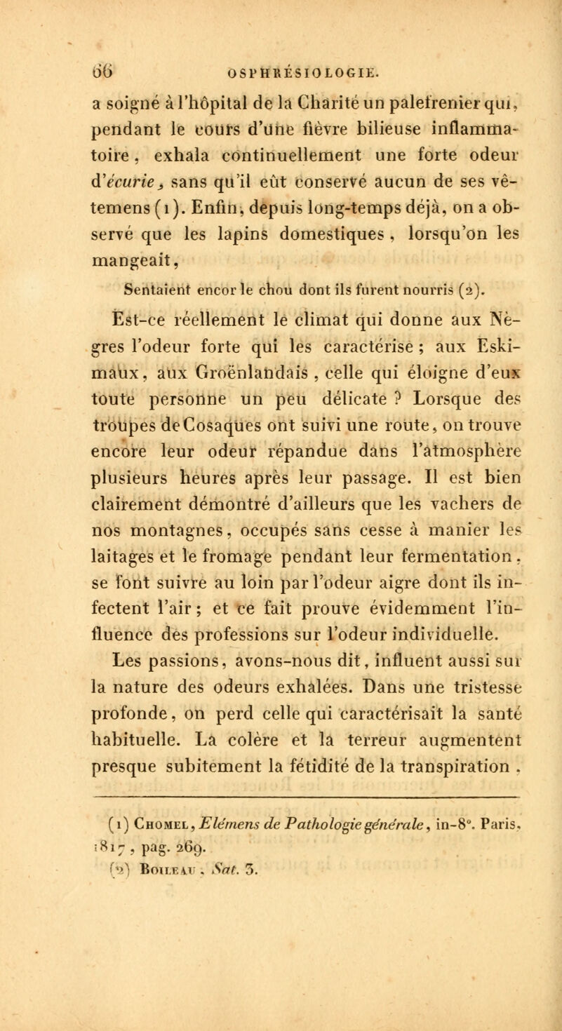 a soigné à l'hôpital de la Charité un palefrenier qui» pendant le cours d'une fièvre bilieuse inflamma- toire ; exhala continuellement une forte odeur d'écurie ; sans qu'il eût conservé aucun de ses vê- temens (1). Enfin, depuis long-temps déjà, on a ob- servé que les lapins domestiques , lorsqu'on les mangeait, Sentaient encor le chou dont ils furent nourris (2). Est-ce réellement le climat qui donne aux Nè- gres l'odeur forte qui les caractérise ; aux Eski- maùx, aux Groënlandais , celle qui éloigne d'eux toute personne un peu délicate ? Lorsque des troupes deCosaqUes ont suivi une route, on trouve encore leur odeur répandue dans l'atmosphère plusieurs heures après leur passage. Il est bien clairement démontré d'ailleurs que les vachers de nos montagnes, occupés sans cesse à manier les laitages et le fromage pendant leur fermentation. se font suivre au loin par l'odeur aigre dont ils in- fectent l'air ; et ce fait prouve évidemment l'in- fluence des professions sur l'odeur individuelle. Les passions, avons-nous dit, influent aussi sur la nature des odeurs exhalées. Dans une tristesse profonde, on perd celle qui caractérisait la santé habituelle. La colère et la terreur augmentent presque subitement la fétidité de la transpiration . (1) Chomel, Elérnens de Pathologie générale, in-8°. Paris. ; 817 , pag. 269. Bouf.u . Sat. 3.