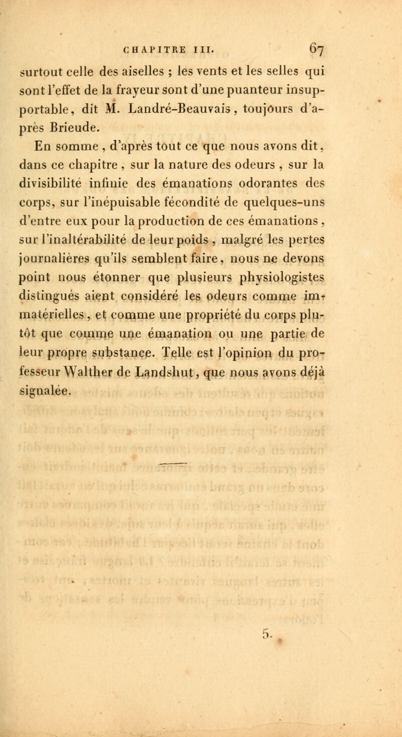 surtout celle des aiselles ; les vents et les selles qui sont l'effet de la frayeur sont d'une puanteur insup- portable, dit M. Landré-Beauvais, toujours d'a- près Brieude. En somme , d'après tout ce que nous avons dit, dans ce chapitre , sur la nature des odeurs , sur la divisibilité infinie des émanations odorantes des corps, sur l'inépuisable fécondité de quelques-uns d'entre eux pour la production de ces émanations , sur l'inaltérabilité de leur poids , malgré les pertes journalières qu'ils semblent faire, nous ne devons point nous étonner que plusieurs physiologistes distingués aient considéré les odeurs comme im? matérielles, et comme une propriété du corps plu- tôt que comme une émanation ou une partie de leur propre substance. Telle est l'opinion du pro- fesseur Walther de Landshut, que nous avons déjà signalée. •