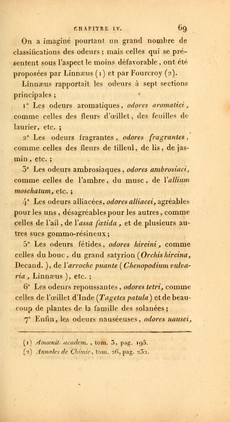 On a imaginé pourtant un grand nombre de classifications des odeurs ; mais celles qui se pré- sentent sous l'aspect le moins défavorable, ont été proposées par Linnaeus (1) et par Fourcroy (2). Linnaeus rapportait les odeurs à sept sections principales ; i° Les odeurs aromatiques, odores aromatici, comme celles des fleurs d'oeillet, des feuilles de laurier, etc. ; 20 Les odeurs fragrantes , odores fragrantes , comme celles des Heurs de tilleul, de lis, de jas- min , etc. ; 5° Les odeurs ambrosiaques , odores ambrosiaci 3 comme celles de l'ambre, du musc, de Yallium înoschatunij, etc. ; 4° Les odeurs alliacées, odores alliacei, agréables pour les uns, désagréables pour les autres, comme celles de l'ail, de Yassa fœtida , et de plusieurs au- tres sucs gommo-résineux; 5° Les odeurs fétides, odores kircini, comme celles du bouc , du grand satyrion (Orchishircina, Decand. ), de Yarroche puante (Clienopodiumvulva- ria j, Linnaeus ), etc. ; 6° Les odeurs repoussantes , odores tetri, comme celles de l'œillet d'Inde (Tagetes patula) et de beau- coup de plantes de la famille des solanées ; 70 Enfin, les odeurs nauséeuses, odores nausei, (1) Amœnit. academ. , tom. 3, pag. 19D. (2) Annales de Chimie, tom. 26, pag. 202.