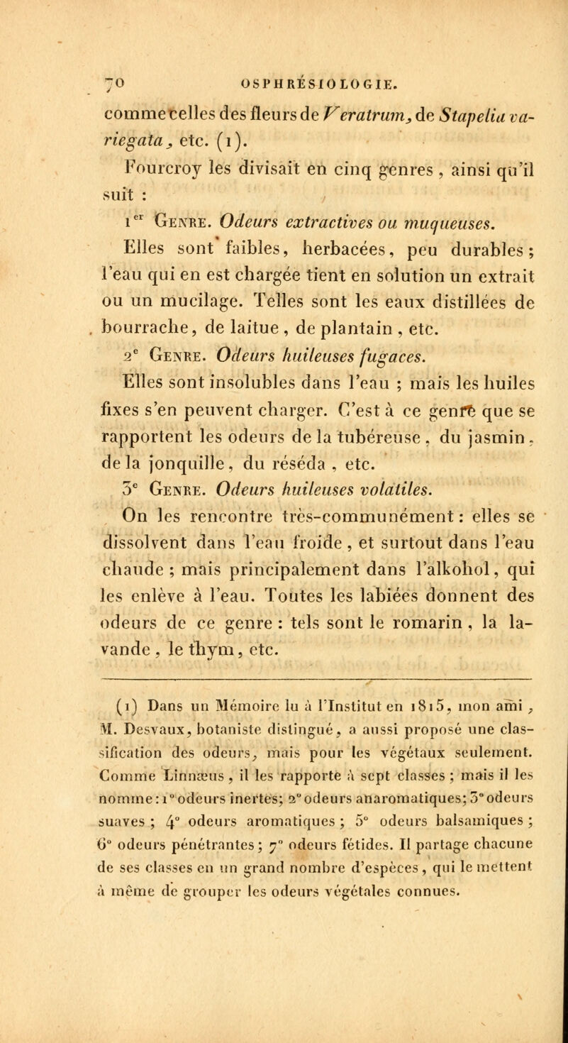 commetelles des fleurs de Veratrum, de Stapelia va- riegâta , etc. (1). Fourcroy les divisait en cinq genres \ ainsi qu'il suit : ier Genre. Odeurs extractives ou muqueuses. Elles sont faibles, herbacées, peu durables; l'eau qui en est chargée tient en solution un extrait ou un mucilage. Telles sont les eaux distillées de bourrache, de laitue , de plantain , etc. 2e Genre. Odeurs huileuses fugaces. Elles sont insolubles dans l'eau ; mais les huiles fixes s'en peuvent charger. C'est à ce genre que se rapportent les odeurs de la tubéreuse . du jasmin. de la jonquille, du réséda , etc. 5e Genre. Odeurs huileuses volatiles. On les rencontre très-communément: elles se dissolvent dans l'eau froide, et surtout dans l'eau chaude ; mais principalement dans l'alkohol, qui les enlève à l'eau. Toutes les labiées donnent des odeurs de ce genre : tels sont le romarin , la la- vande , le thym, etc. (i) Dans un Mémoire lu à l'Institut en i8i5, mon ami , M. Desvaux, botaniste distingué, a aussi proposé une clas- sification des odeurs^ mais pour les végétaux seulement. Comme Linnœus, il les rapporte à sept classes ; mais il les nomme : i° odeurs inertes; 2° odeurs anaromatiques; 5°odeurs suaves ; 4° odeurs aromatiques ; 5° odeurs balsamiques ; 0° odeurs pénétrantes; y odeurs fétides. Il partage chacune de ses classes en un grand nombre d'espèces, qui le mettent à même de grouper les odeurs végétales connues.