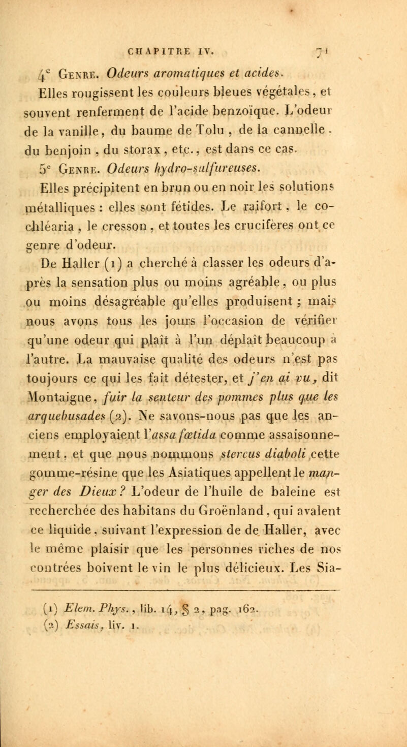 4° Genre. Odeurs aromatiques et acides. Elles rougissent les couleurs bleues végétales, et souvent renferment de l'acide benzoïque. L'odeui de la vanille, du baume de Tolu , de la cannelle . du benjoin , du storax , etc., est dans ce cas, 5e Genre. Odeurs hydro-sulfureuses. Elles précipitent en brun ou en noir les solutions métalliques : elles sont fétides. Le raifort, le co- chléaria . le cresson , et toutes les crucifères ont ce genre d'odeur. De Haller (1) a cherché à classer les odeurs d'a- près la sensation plus ou moins agréable, ou plus ou moins désagréable qu'elles produisent ; mais nous avons tous les jours l'occasion de vérifier qu'une odeur qui plaît à l'un déplaît beaucoup a l'autre. La mauvaise qualité des odeurs n'est pas toujours ce qui les fait détester, et j'en ai vu, dit Montaigne, fuir la senteur des pommes plus que les arquebusades (2). Ne savons-nous pas que les an- ciens employaient Yassa fœtida comme assaisonne- ment, et que nous nommons stercus diaboli cette gomme-résine que les Asiatiques appellent le man- ger des Dieux? L'odeur de l'huile de baleine est recherchée des habitans du Groenland, qui avalent ce liquide . suivant l'expression de de Haller, avec le même plaisir que les personnes riches de nos contrées boivent le vin le plus délicieux. Les Sia- (1) Elem. Phys. , !ib. \l\, § 2, pag. 162.