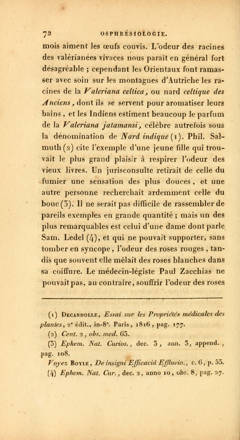 mois aiment les œufs couvis. L'odeur des racines des valérianées vivaces nous paraît en général fort désagréable ; cependant les Orientaux font ramas- ser avec soin sur les montagnes d'Autriche les ra- cines de la Valeriana celtica, ou nard celtique des Anciens ; dont ils se servent pour aromatiser leurs bains , et les Indiens estiment beaucoup le parfum de la Valeriana jatamansi, célèbre autrefois sous la dénomination de Nard indique (1). Phil. Sal- muth(2j cite l'exemple d'une jeune fille qui trou- vait le plus grand plaisir à respirer l'odeur des vieux livres. Un jurisconsulte retirait de celle du fumier une sensation des plus douces , et une autre personne recherchait ardemment celle du bouc (3). Il ne serait pas difficile de rassembler de pareils exemples en grande quantité ; mais un des plus remarquables est celui d'une dame dont parle Sarn. Ledel (4), et qui ne pouvait supporter, sans tomber en syncope , l'odeur des roses rouges , tan- dis que souvent elle mêlait des roses blanches dans sa coiffure. Le médecin-légiste Paul Zacchias ne pouvait pas, au contraire, souffrir l'odeur des roses (i) Decandolle, Essai sur les Propriété» médicales des plantes, 2 e édit., in-8°. Paris, 1816, pag. 177. (2) Cent. 2 , obs. med. 65. (5) Ephem. Nat. Curios., dec. 5, ann. 3, append. , pag. 108. Voyez Boyle , De insigni Efficaciâ EJfluvio., c. (S, p. 53. (4) Ephem. Nat. Cur., dec. 2, anno 10, obs. 8, pag. 27.