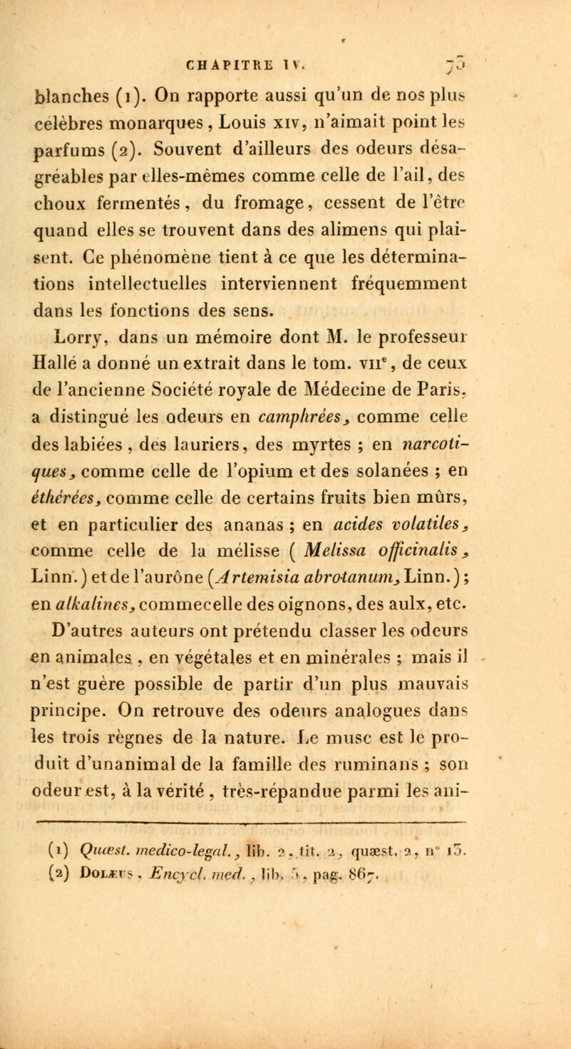blanches (i). On rapporte aussi qu'un de nos plut célèbres monarques, Louis xiv, n'aimait point les parfums (2). Souvent d'ailleurs des odeurs désa- gréables par elles-mêmes comme celle de l'ail, des choux fermentes, du fromage, cessent de l'être quand elles se trouvent dans des alimens qui plai- sent. Ce phénomène tient à ce que les détermina- tions intellectuelles interviennent fréquemment dans les fonctions des sens. Lorry, dans un mémoire dont M. le professeur Halle a donné un extrait dans le tom. vne, de ceux de l'ancienne Société royale de Médecine de Paris, a distingué les odeurs en camphrées, comme celle des labiées , des lauriers, des myrtes ; en narcoti- ques , comme celle de l'opium et des solanées ; en éthérées, comme celle de certains fruits bien mûrs, et en particulier des ananas; en acides volatiles, comme celle de la mélisse ( Melissa officinalis, Linn. ) et de l'aurône [Artemisia abrotanum, Linn.) ; en alkalines, commecelle des oignons, des aulx, etc. D'autres auteurs ont prétendu classer les odeurs en animales , en végétales et en minérales ; mais il n'est guère possible de partir d'un plus mauvais principe. On retrouve des odeurs analogues dans les trois règnes de la nature. Le musc est le pro- duit d'unanimal de la famille des ruminans ; son odeur est, à la vérité , très-répandue parmi les ani- (1) Quœst. médico-légal., lib. ?. tir. 2, quœst, a, n ij. (2) DoLtfrs. Encjcl. mcd. , îih. 5j, pag. 867.