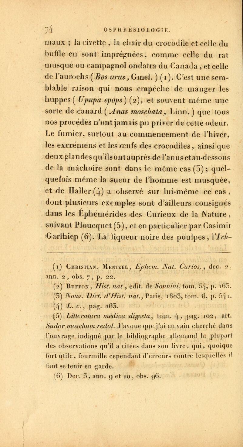 maux ; la civette , la chair du crocodile et celle du buffle en sont imprégnées, comme celle du rat musqué ou campagnol ondatra du Canada , et celle de l'aurochs ( Bos unis^Gmel. ) (i). C'est une sem- blable raison qui nous empêche de manger les huppes ( Upupa epops) (2), et souvent même une sorte de -canard (Anas mosckata, Linn.) que tous nos procèdes n'ont jamais pu priver de cette odeur. Le fumier, surtout au commencement de l'hiver, les excrémens et les œufs des crocodiles, ainsi que deux glandes qu'ilsont auprèsde l'anus etau-dessous de la mâchoire sont dans le même cas (5) ; quel- quefois même la sueur de l'homme est musquée, et de Haller (4) a observé sur lui-même ce cas , dont plusieurs exemples sont d'ailleurs consignés dans les Ephémérides des Curieux de la Nature , suivant Ploucquet (5), et en particulier par Casimir Garlhiep (6). La liqueur noire des poulpes, Vieil- li) Christian. Mentzel,, Ephem. Nal. Curios., dec. 2. ann. 1, obs. 7, p. 22. (2) Buffon, Hist. ndt, édît. de Sonnini, tom. 54, p. 160. (5) Nouv. Dict. d'Hist. nat., Paris, 1800, tom. 6, p. 541. (4) L. c , pag. iô5. (5) Litteratura medica digesta, tom. 4? P^g* 102> art- Sudor rnosclium redol. J'avoue que j'ai en vain cherché clans l'ouvrage indiqué par le bibliographe allemand la plupart des observations qu'il a citées dans son livre, qui, quoique fort utile, fourmille cependant d'erreurs contre lesquelles il faut se tenir en garde.