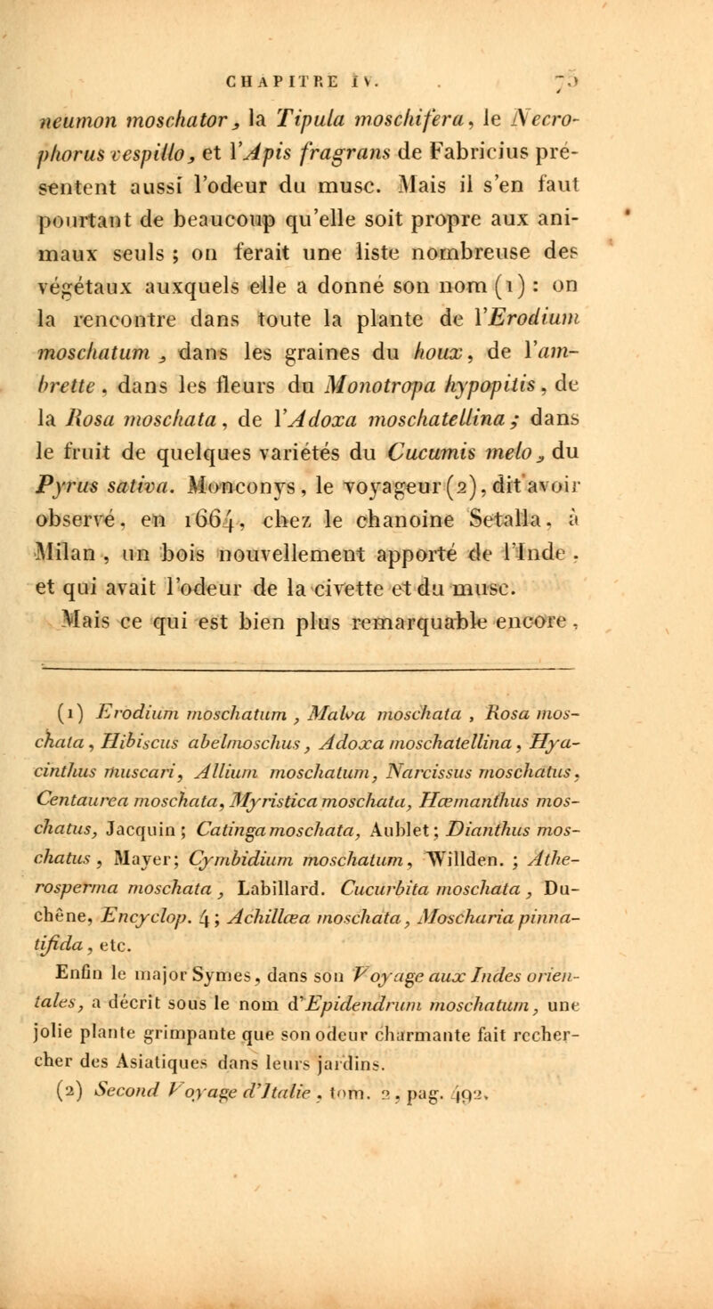 neumon mosckator, la Tipula moschifera, le Necro- phorus cespUlo, et Y Apis fragrans de Fabricius pré- sentent aussi l'odeur du musc. Mais il s'en faut pourtant de beaucoup qu'elle soit propre aux ani- maux seuls ; on ferait une liste nombreuse des végétaux auxquels elle a donné son nom(i) : on la rencontre dans toute la plante de YErodium moschatum s dans les graines du houx, de Yam- brettc . dans les fleurs du Monotropa hypopitis, de la Rosa moschata, de YAdoxa mosckatellina ; dans le fruit de quelques variétés du Cucumis melo > du Pyrus saliva. Monconys, le voyageur (2), dit 'avoir observé, en 1664. chez le chanoine Setalla. à Milan , un bois nouvellement apporté de l'Inde . et qui avait l'odeur de la civette et du musc. Mais ce qui est bien plus remarquable encore, (1) Evodium moschatum , Malva moschata , Rosa mos- chata, Hibiscus abelmoschus, Adoxa nwschalellina, Hya- cinthus muscari, Allium moschatum, Narcissus rnoschatus. Centaurea moschata, 3îyristica moschata, Hœmanthus rnos- chatus, Jacquin ; Catinga moschata, Aublë't; Dianthus rnos- chatus , Mayer; Cymbidium moschatum, Willden. ; Athe- rosperma moschata , Labillard. Cucurbita moschata , Du- ché ne, Encyclop. 4; Achillœa moschata, Moschariapinna- tifida, etc. Enfin le major Symes, dans son Voyage aux Indes orien- tales, a décrit sous le nom à'Epidendrum moschatum, une jolie plante grimpante que son odeur charmante fait recher- cher des Asiatiques dans leurs jardin?. (2) Second Voyage d'Italie . tofri. 2 . pag. 492,