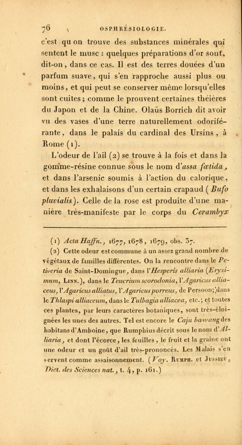 c'est qu on trouve des substances minérales qui sentent le musc : quelques préparations d'or sont* dit-on, dans ce cas. Il est des terres douées d'un parfum suave, qui s'en rapproche aussi plus ou moins, et qui peut se conserver même lorsqu'elles sont cuites ; comme le prouvent certaines théières du Japon et de la Chine. Olaùs Borrich dit avoir vu des vases d'une terre naturellement odorifé- rante , dans le palais du cardinal des Ursins , à Rome (1). L'odeur de l'ail (2) se trouve à la fois et dans la gomme-résine connue sous le nom d'assa fœtida, et dans l'arsenic soumis à l'action du calorique, et dans les exhalaisons d'un certain crapaud ( Bufo pluvialis). Celle de la rose est produite d'une ma- nière très-manifeste par le corps du Cerambyx (1) ActaHaffn., 1677, 1678, 1679, obs- 37- (2) Cette odeur est commune à un assez grand nombre de végétaux de familles différentes. On la rencontre dans le Pe- tiueria de Saint-Domingue, dans VHesperis alliaria (Erysi- mum, Linn.), dans le Teucrium scorodonia, VAgaricus allia- ceus, Y Agaricus alliatus, Y Agaricusporreus, de Persoon;]dans le Thlaspi alliaceum, dans le Tulbagia alliacea, etc. ; et toutes ces plantes, par leurs caractères botaniques, sont très-éloi- gnées les unes des autres. Tel est encore le Caju bawangdes habitansd'Amboine, que Rumphius décrit sous le nom d'Al- liaria, et dont l'écorce, les feuilles , le fruit et la graine ont une odeur et un goût d'ail très-prononcés. Les Malais s'en servent comme assaisonnement. {Voy. Rimph. et JussifcU;, Dict. des Sciences nat., t. 4> P- 161.)