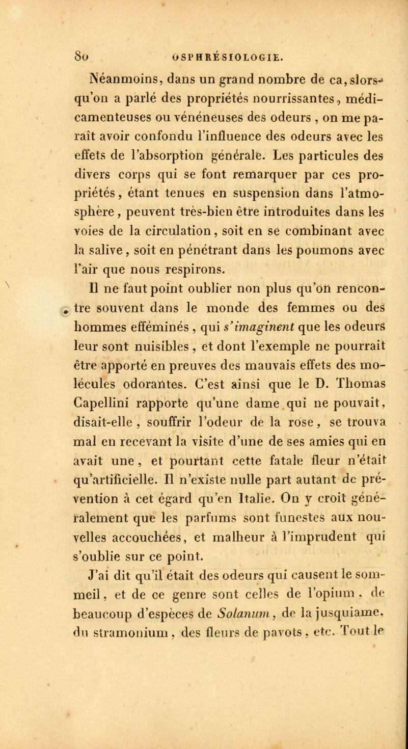 Néanmoins, dans un grand nombre de ca,slors«» qu'on a parlé des propriétés nourrissantes., médi- camenteuses ou vénéneuses des odeurs , on me pa- raît avoir confondu l'influence des odeurs avec les effets de l'absorption générale. Les particules des divers corps qui se font remarquer par ces pro- priétés , étant tenues en suspension dans l'atmo- sphère , peuvent très-bien être introduites dans les voies de la circulation, soit en se combinant avec la salive, soit en pénétrant dans les poumons avec l'air que nous respirons. Il ne faut point oublier non plus qu'on rencon- «, tre souvent dans le monde des femmes ou des hommes efféminés , qui s'imaginent que les odeurs leur sont nuisibles , et dont l'exemple ne pourrait être apporté en preuves des mauvais effets des mo- lécules odorantes. C'est ainsi que le D. Thomas Capellini rapporte qu'une dame qui ne pouvait, disait-elle, souffrir l'odeur de la rose, se trouva mal en recevant la visite d'une de ses amies qui en avait une, et pourtant cette fatale fleur n'était qu'artificielle. Il n'existe nulle part autant de pré- vention à cet égard qu'en Italie. On y croit géné- ralement que les parfums sont funestes aux nou- velles accouchées, et malheur à l'imprudent qui s'oublie sur ce point. J'ai dit qu'il était des odeurs qui causent le som- meil , et de ce genre sont celles de l'opium , de beaucoup d'espèces de Solanum, de la jusquiame. du stramonium, des fleurs de pavots, etc. Tout le