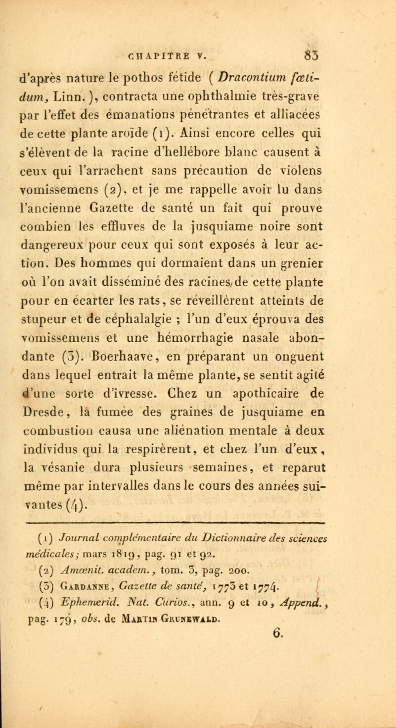 d'après nature le pothos fétide ( Dracontium fœli- dum, Linn. ), contracta une ophthalmie très-grave par l'effet des émanations pénétrantes et alliacées de cette plante aroïde (1). Ainsi encore celles qui s'élèvent de la racine d'hellébore blanc causent à ceux qui l'arrachent sans précaution de violens vomissemens (2), et je me rappelle avoir lu dans l'ancienne Gazette de santé un fait qui prouve combien les effluves de la jusquiame noire sont dangereux pour ceux qui sont exposés à leur ac- tion. Des hommes qui dormaient dans un grenier où l'on avait disséminé des racines/de cette plante pour en écarter les rats, se réveillèrent atteints de stupeur et de céphalalgie ; l'un d'eux éprouva des vomissemens et une hémorrhagie nasale abon- dante (3). Boerhaave, en préparant un onguent dans lequel entrait la même plante, se sentit agité d'une sorte d'ivresse. Chez un apothicaire de Dresde, la fumée des graines de jusquiame en combustion causa une aliénation mentale à deux individus qui la respirèrent, et chez l'un d'eux, la vésanie dura plusieurs semaines, et reparut même par intervalles dans le cours des années sui- vantes (4). (1) Journal complémentaire du Dictionnaire des sciences médicales; mars 1819, pag. 91 et 92. (2) Amœnit. academ. > tom. 5, pag. 200. (5) GardA]sne, Gazette de santé, 1770 et 1774* (4) Ephemerid. Nat. Curios., ann. 9 et 10, Append., pag. 179, obs. de Martih Grinewald. 6.