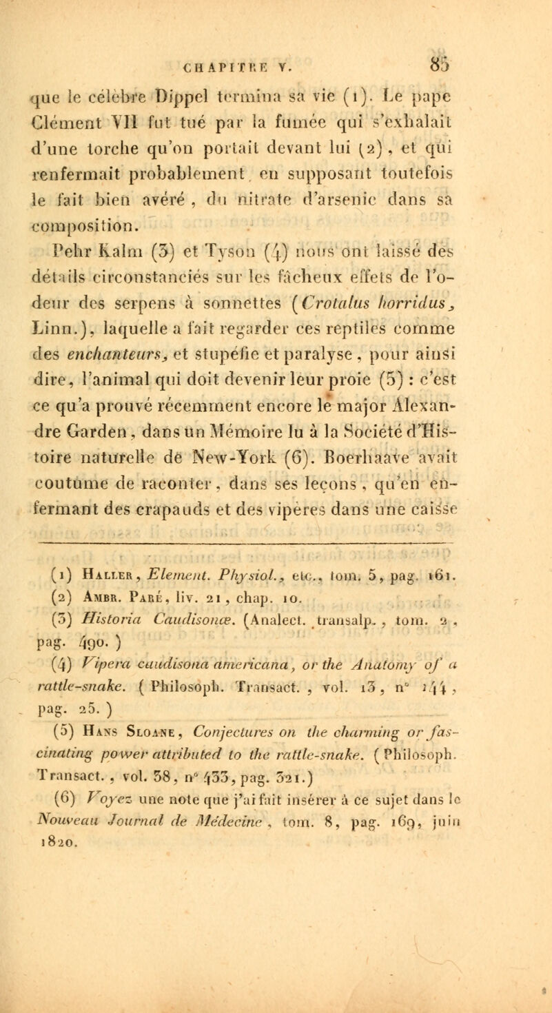 que le célèbre Dippel termina sa vie (1). Le pape Clément YI1 Put tué par la fumée qui s'exhalait d'une torche qu'on portail devant lui ^2), et qui renfermait probablement en supposant toutefois le fait bien avéré , du nitrate d'arsenic dans sa composition. Pehr Kalm (3) et Tyson (4) nous oui laissé des détails circonstanciés sur tes fâcheux effets de l'o- deur des serpens à sonnettes [Crolalus horridus, Linn.), laquelle a fait regarder ces reptiles comme des enchanteurs, et stupéfie et paralyse , pour ainsi dire, l'animal qui doit devenir leur proie (5) : c'est ce qu'a prouvé récemment encore le major Alexan- dre Garden , dans un Mémoire lu à la Société d'His- toire naturelle de New-York (6). Boerhaave avait coutume de raconter, dans ses leçons, qu'en en- fermant des crapauds et des vipères dans une caisse (1) Haller, Elément. PhysioL, el<;.. loin. 5, pag. 161. (2) Ambr. Parl, liv. 21, chap. 10. (5) Historia Caudisonœ. (Analect. tranaalp, , tom. a , pag. 490. ) (4) Vipera cuudisona amcricana, or the Anaiomy of a rattle-snakc. ( Philosoph. Transact. , vol. i3, n& #44'> pag. 25. ) (5) H ans Sloane, Conjectures on the charming orfas- cinating power attributed to the rattle-snake. (Philosoph. Transact. , vol. 58, n° ^53, pag. 3'2i.) (6) Voyez une note que j'ai fait insérer à ce sujet dans le Nouveau Journal de Médecine, (oui. 8, pag. 169, juin 1820.