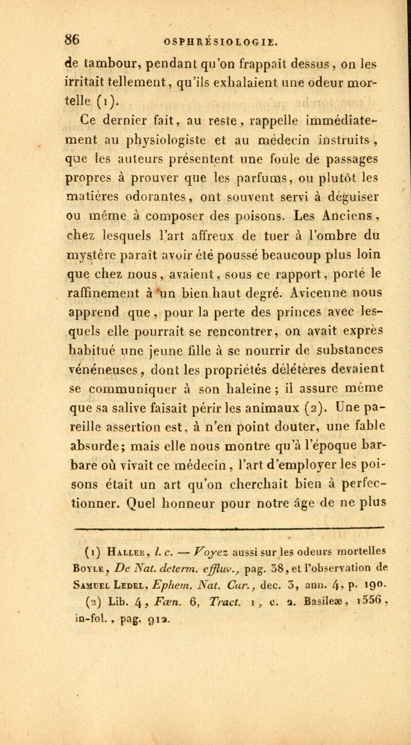 de tambour, pendant qu'on frappait dessus, on les irritait tellement, qu'ils exhalaient une odeur mor- telle (i). Ce dernier fait, au reste, rappelle immédiate- ment au physiologiste et au médecin instruits , que les auteurs présentent une foule de passages propres à prouver que les parfums, ou plutôt les matières odorantes, ont souvent servi à déguiser ou même à composer des poisons. Les Anciens, chez lesquels l'art affreux de tuer à l'ombre du mystère paraît avoir été poussé beaucoup plus loin que chez nous, avaient, sous ce rapport, porté le raffinement à 'un bien haut degré. Avicenne nous apprend que, pour la perte des princes avec les- quels elle pourrait se rencontrer, on avait exprès habitué une jeune fille à se nourrir de substances vénéneuses, dont les propriétés délétères devaient se communiquer à son haleine ; il assure même que sa salive faisait périr les animaux (2). Une pa- reille assertion est, à n'en point douter, une fable absurde; mais elle nous montre qu'à l'époque bar- bare où vivait ce médecin, l'art d'employer les poi- sons était un art qu'on cherchait bien à perfec- tionner. Quel honneur pour notre âge de ne plus (1) Haller, /. c. — Voyez aussi sur les odeurs mortelles Boyle, De Nat. determ. effluv., pag. 38, et l'observation de Samuel Ledel, Ephern. Nat. Car., dec. 3, ann. 4? P* 19°- (2) Lib. k,Fœn. 6, Tract. 1 , c. a. Basile», i556. in-fol., pag. 91a.