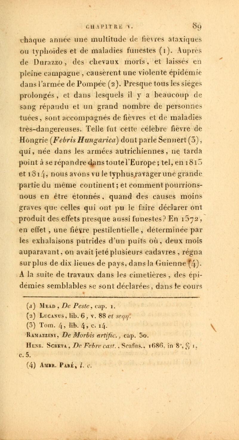 chaque année une multitude de fièvres ataxiques ou typhoïdes et de maladies funestes (1). Auprès de Durazzo, des chevaux morts, et laissés en pleine campagne , causèrent une violente épidémie dans l'armée de Pompée (2). Presque tous les sièges prolongés , et dans lesquels il y a beaucoup de sang répandu et un grand nombre de personnes tuées, sont accompagnés de fièvres et de maladies très-dangereuses. Telle fut cette célèbre fièvre de Hongrie [Febris Hungarica) dont parle Sennert (5), qui, née dans les armées autrichiennes, ne tarda point à se répandre cians toute l'Europe; tel, en 1815 et 1814? nous avons vu le typhus ravager une grande partie du même continent; et comment pourrions- nous en être étonnés. quand des causes moins graves que celles qui ont pu le faire déclarer ont produit des effets presque aussi funestes? En 1572, en effet , une fièvre pestilentielle, déterminée par les exhalaisons putrides d'un puits où, deux mois auparavant, on avait jeté plusieurs cadavres, régna surplus de dix lieues de pays, dans la Guienne(4)- A la suite de travaux dans les cimetières, des épi- démies semblables se sont déclarées, dans îe cours (ii) Mead , De Peste, cap. 1. (2) Lucanus, lib. 6, v. 88 et teqtf. (3) Tom. 4, lib. 4, c. 14. V Ramazziki, De Morbis artific. , cap. 5o. Hesr. Screta, De Febrc cast. . Srafns.. i68fi. in 8°, g 1, c.5. (4) Ambr. Paré, /. c.