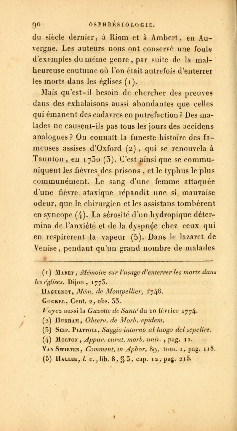 du siècle dernier, à Riom et à Ambert, en Au- vergne. Les auteurs nous ont conservé une foule d'exemples du même genre , par suite de la mal- heureuse coutume où l'on était autrefois d'enterrer les morts dans les églises (1). Mais qu'est-il besoin de chercher des preuves dans des exhalaisons aussi abondantes que celles qui émanent des cadavres en putréfaction ? Des ma- lades ne causent-ils pas tous les jours des accidens analogues? On connaît la funeste histoire des fa- meuses assises d'Oxford (2) , qui se renouvela à Taunton , en i^5o (3). C'est ainsi que se commu- niquent les fièvres des prisons , et le typhus le plus communément. Le sang d'une femme attaquée d'une fièvre ataxique répandit une si mauvaise odeur, que le chirurgien et les assistans tombèrent en syncope (4). La sérosité d'un hydropique déter- mina de l'anxiété et de la dyspnée chez ceux qui en respirèrent la vapeur (5). Dans le lazaret de Venise, pendant qu'un grand nombre de malades ( 1 ) Maret , Mémoire sur l'usage d'enterrer les morts dans les églises. Dijon, 1775. Haguenot, Mém. de Montpellier, 1*746. Goceel, Cent. 2, obs. 55. Voyez aussi la Gazette de Santé du 10 février 1774* (2) Hijxham, Observ. de Morb. epidem. (5) Scip. Piattoli, Saggio intorno al luogo del sepelire. (4) Morton , Appar. curât, morb. univ. , pag. 11. VanSwieten, Comment, in Aphor. 89, tom. 1, pag. 118. (5) Haller, /. c., lib. 8, § 5, cap. 12, pag. 215.