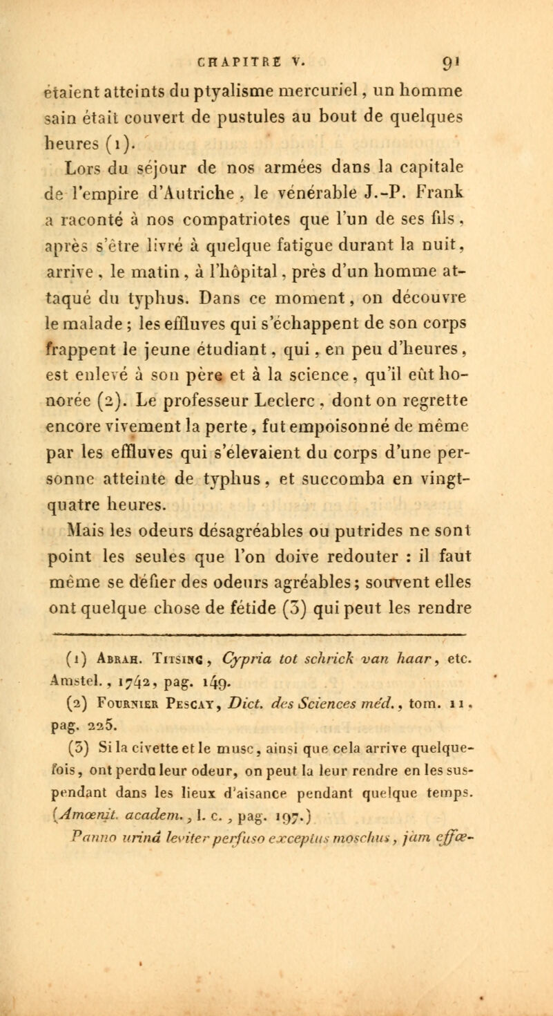 étaient atteints du ptyalisme mercuriel, un homme sain était couvert de pustules au bout de quelques heures (1). Lors du séjour de nos armées dans la capitale de l'empire d'Autriche, le vénérable J.-P. Frank a raconté à nos compatriotes que l'un de ses fils, après s'être livré à quelque fatigue durant la nuit, arrive . le matin , à l'hôpital, près d'un homme at- taqué du typhus. Dans ce moment, on découvre le malade ; les effluves qui s'échappent de son corps frappent le jeune étudiant, qui, en peu d'heures, est enlevé à son père et à la science, qu'il eût ho- norée (2). Le professeur Leclerc , dont on regrette encore vivement la perte, fut empoisonné de même par les effluves qui s élevaient du corps d'une per- sonne atteinte de typhus, et succomba en vingt- quatre heures. Mais les odeurs désagréables ou putrides ne sont point les seules que l'on doive redouter : il faut même se défier des odeurs agréables; soirvent elles ont quelque chose de fétide (5) qui peut les rendre (1) Abrah. Titsing , Cypria tôt schrick van haar, etc. Amstel., 1742, pag. 149. (2) Fourrier Pescay, Dict. des Sciences me'd., tom. 11. pag. 225. (5) Si la civette et le musc, ainsi que cela arrive quelque- fois , ont perda leur odeur, on peut la leur rendre en les sus- pendant dans les lieux d'aisance pendant quelque temps. [Amœnit. academ. 9 I. c. , pag. 197.) Panv.n urina les'iter perfuso excepius mosclius, jàm cffœ-