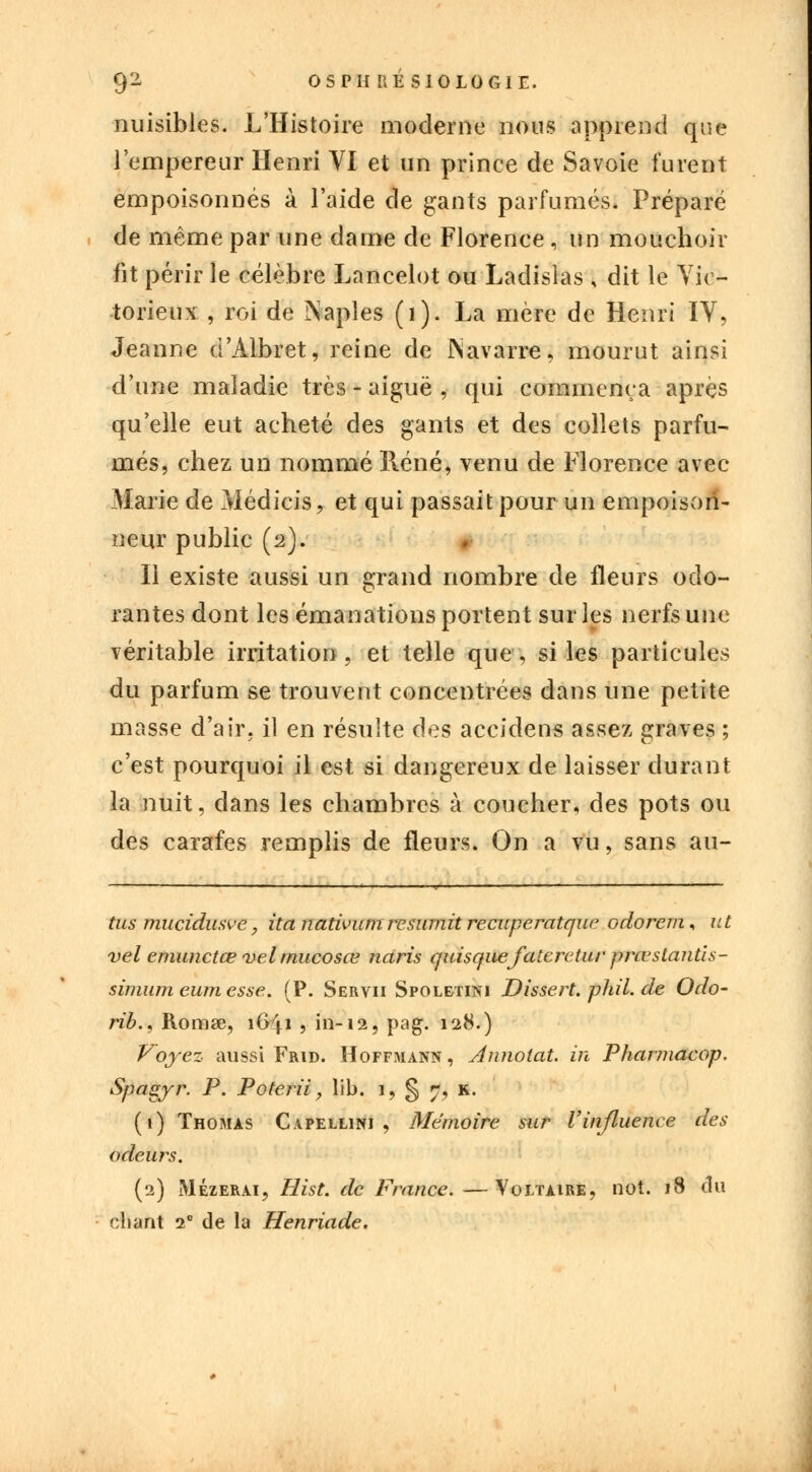 nuisibles. L'Histoire moderne nous apprend que l'empereur Henri VI et un prince de Savoie furent empoisonnés à l'aide de gants parfumés. Préparé de même par une dame de Florence, un mouchoir fit périr le célèbre Lancelot ou Ladislas \ dit le Vic- torieux , roi de Naples (1). La mère de Henri IV, Jeanne d'Albret, reine de Navarre, mourut ainsi d'une maladie très - aiguë , qui commença après qu'elle eut acheté des gants et des collets parfu- més, chez un nommé René, venu de Florence avec Marie de Médicis, et qui passait pour un empoison- neur public (2). Il existe aussi un grand nombre de fleurs odo- rantes dont les émanations portent sur les nerfs une véritable irritation, et telle que „ si les particules du parfum se trouvent concentrées dans une petite masse d'air, il en résulte des accidens assez graves ; c'est pourquoi il est si dangereux de laisser durant la nuit, dans les chambres à coucher, des pots ou des carafes remplis de fleurs. On a vu, sans au- tus mucidusve, ita nativum resumit recuperatque odorem* ut vel emunctœ vel mucosœ naris quisquefatereturprœstantis- simumeumesse. (P. Servii Spoletini Dissert.phil.de Odo- rib.< Romse, 1641 , in-12, pag. 128.) Voyez aussi Frid. Hoffmann , Annotât, in Pharmacop. Spagyr. P. Poterii, lib. 1, § 7, K. (1) Thomas Capellini , Mémoire sur Vinfluence des odeurs. (2) Mézerai, Hist. de France. —Voltaire, not. 18 du chant 20 de la Henriade.