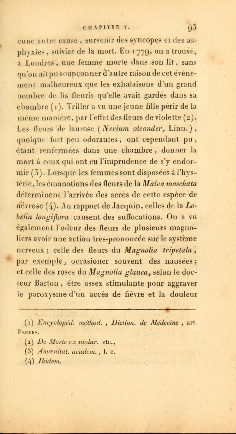 cune autre cause s survenir des syncopes et des as- phyxies , suivies de la mort. En 1779, on a trouvé, à Londres, une femme morte dans son lit, sans qu'on ait pu soupçonner à'autre raison de cet événe- ment malheureux que les exhalaisons d'un grand nombre de lis fleuris qu'elle avait gardés dans sa chambre (1). Triiler a vu une jeune fille périr de la même manière, par l'effet des fleurs de violette (2). Les fleurs de laurose (Nerium oleander, Linn.), quoique fort peu odorantes, ont cependant pu, étant renfermées dans une chambre , donner la mort à ceux qui ont eu l'imprudence de s'y endor- mir (5). Lorsque les femmes sont disposées à l'hys- térie, les émanations des fleurs de la Malva mosckata déterminent l'arrivée des accès de cette espèce de névrose (4). Au rapport de Jacquin, celles de la Lo- belia longiflora causent des suffocations. On a vu également l'odeur des fleurs de plusieurs magno- liers avoir une action très-prononcée sur le système nerveux ; celle des fleurs du Magnolia trlpetala, par exemple 3 occasioner souvent des nausées ; et celle des roses du Magnolia glauca, selon le doc- teur Barton, être assez stimulante pour aggraver le paroxysme d'un accès de fièvre et la douleur (1) Encyclopéd. méthod. , Diction, de Médecine , art. Fleurs. (2) De Morte ex violar. etc., (5) Amœnitat. academ., 1. c. (4) Ibidem.