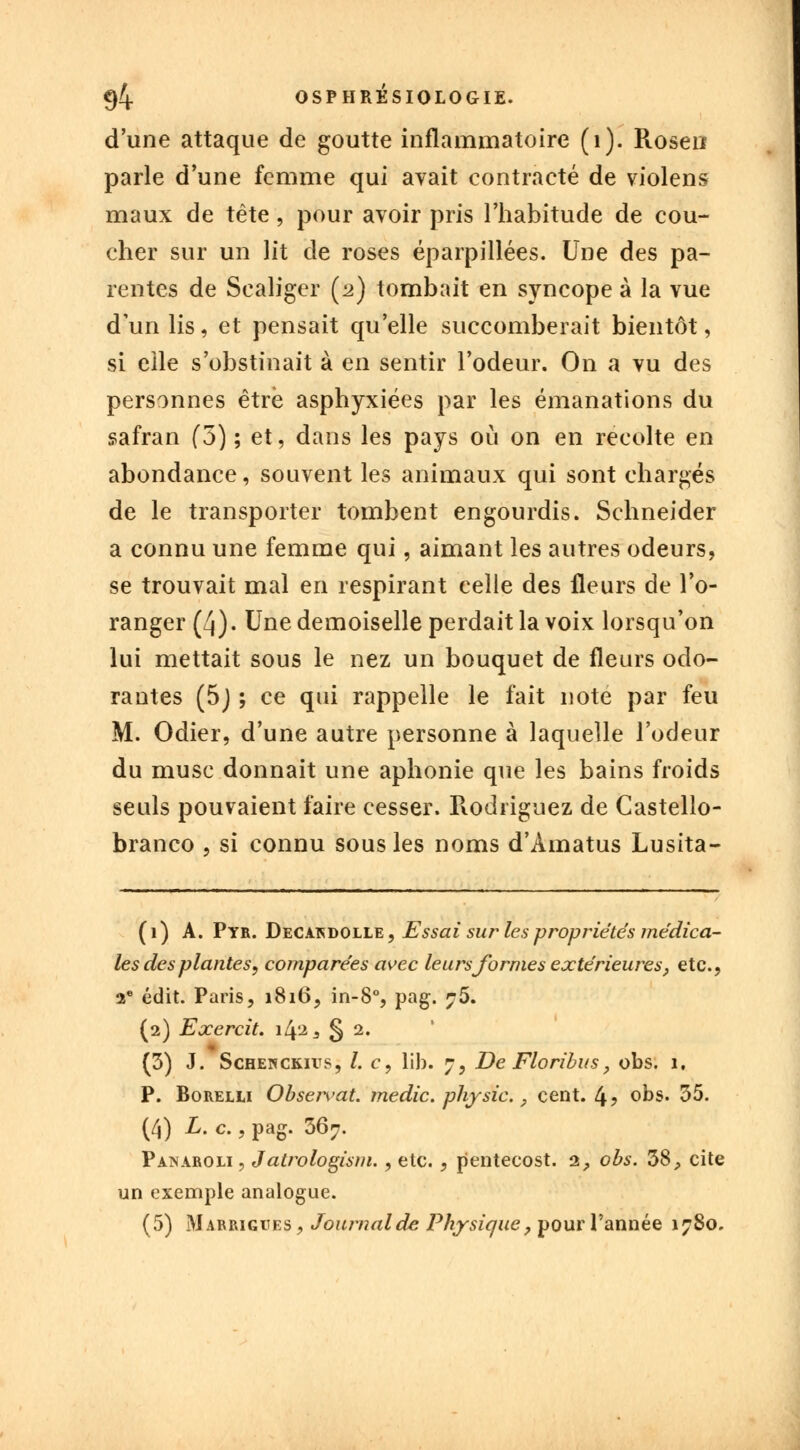 d'une attaque de goutte inflammatoire (1). Rosen parle d'une femme qui avait contracté de violens maux de tête, pour avoir pris l'habitude de cou- cher sur un lit de roses éparpillées. Une des pa- rentes de Sealiger (2) tombait en syncope à la vue d'un lis, et pensait qu'elle succomberait bientôt, si elle s'obstinait à en sentir l'odeur. On a vu des personnes être asphyxiées par les émanations du safran (5) ; et, dans les pays où on en récolte en abondance, souvent les animaux qui sont chargés de le transporter tombent engourdis. Schneider a connu une femme qui, aimant les autres odeurs, se trouvait mal en respirant celle des fleurs de l'o- ranger (4). Une demoiselle perdait la voix lorsqu'on lui mettait sous le nez un bouquet de fleurs odo- rantes (5) ; ce qui rappelle le fait note par feu M. Odier, d'une autre personne à laquelle l'odeur du musc donnait une aphonie que les bains froids seuls pouvaient faire cesser. Rodriguez de Castello- branco , si connu sous les noms d'Àmatus Lusita- (1) A. Pyr. Decakdolle, Essai sur les propriétés médica- les de's plantes, comparées avec leurs formes extérieures, etc., 2e édit. Paris, 1816, in-8°, pag. ?5. (2) Exercit. \[\±3 § 2. (3) J. Schenckivs, l. c, lib. 7, De Floribus, obs. 1. P. Borelu Observât, medic. physic. P cent. 4? obs. 35. (4) L. c., pag. 367. Panaroli, J atrologism., etc., pentecost. 2, obs. 38, cite un exemple analogue. (5) Mabrigites , Journalde Physique, pour l'année 1780.