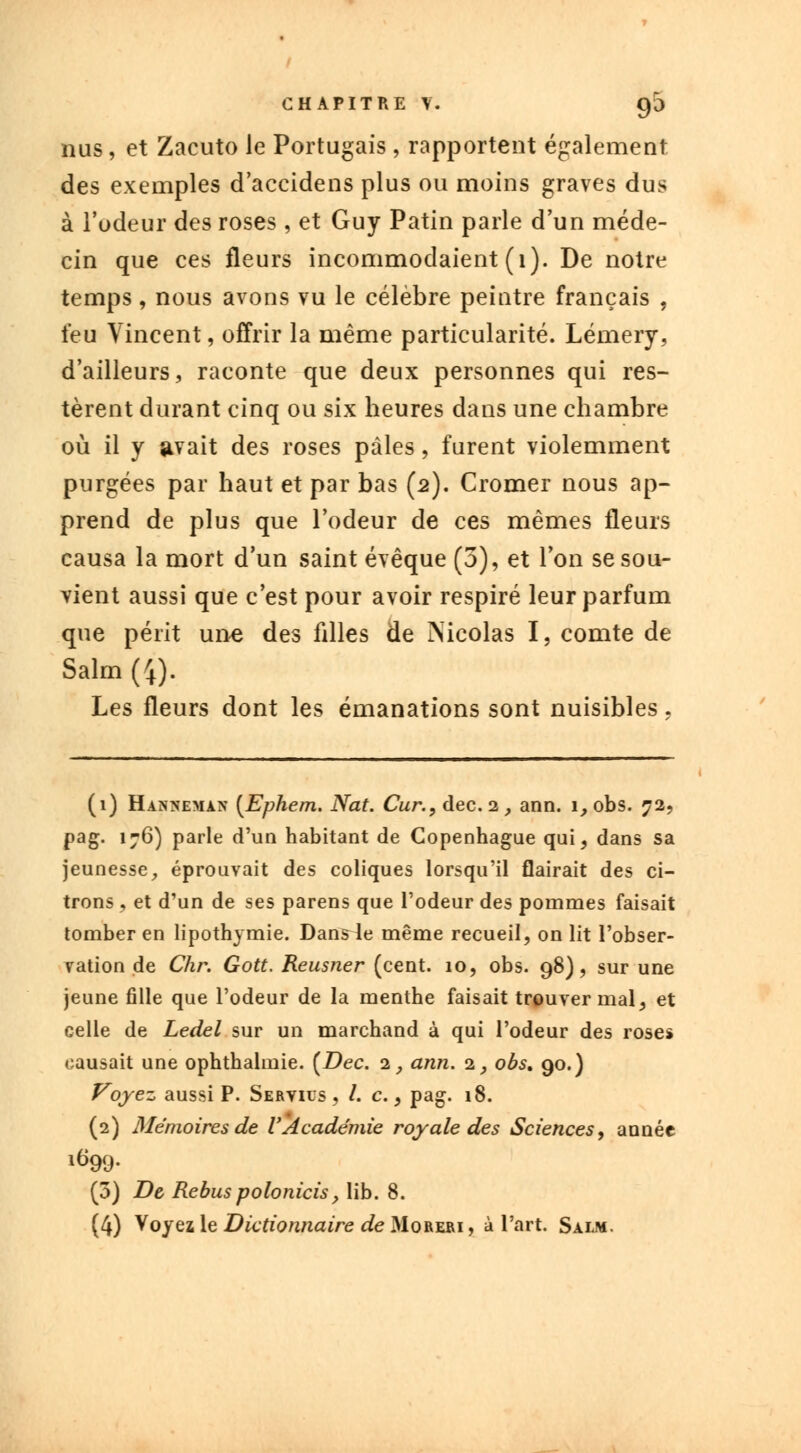 nus, et Zacuto le Portugais, rapportent également des exemples d'accidens plus ou moins graves dus à l'odeur des roses , et Guy Patin parle d'un méde- cin que ces fleurs incommodaient (1). De notre temps, nous avons vu le célèbre peintre français , feu Vincent, offrir la même particularité. Lémery, d'ailleurs, raconte que deux personnes qui res- tèrent durant cinq ou six heures dans une chambre où il y avait des roses pâles, furent violemment purgées par haut et par bas (2). Cromer nous ap- prend de plus que l'odeur de ces mêmes fleurs causa la mort d'un saint évêque (3), et Ton se sou- vient aussi que c'est pour avoir respiré leur parfum que périt une des filles de Nicolas I, comte de Salm (4). Les fleurs dont les émanations sont nuisibles. (1) Hahhemau (Ephem. Nat. Cur., dec.2_, ann. i,obs. 72, pag. 176) parle d'un habitant de Copenhague qui, dans sa jeunesse, éprouvait des coliques lorsqu'il flairait des ci- trons , et d'un de ses parens que l'odeur des pommes faisait tomber en lipothymie. Danste même recueil, on lit l'obser- vation de Chr. Gott. Reusner (cent. 10, obs. 98), sur une jeune fille que l'odeur de la menthe faisait trouver mal, et celle de Ledel sur un marchand à qui l'odeur des roses causait une ophthalmie. [Dec. 2, ann. i, obs, 90.) Voyez aussi P. Servius , /. c., pag. 18. (2) Mémoires de l'Académie royale des Sciences, année (5) De Rébus polonicis, lib. 8. (4) Voyez le Dictionnaire de Moreri , à l'art. Salm.