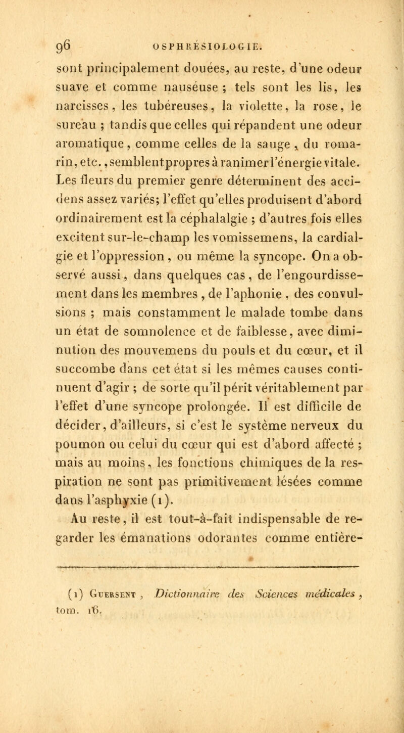 sont principalement douées, au reste, d'une odeur suave et comme nauséuse ; tels sont les lis, les narcisses, les tubéreuses, la violette, la rose, le sureau ; tandis que celles qui répandent une odeur aromatique, comme celles de la sauge * du roma- rin, etc., semblentpropres à ranimer 1 energievitale. Les fleurs du premier genre déterminent des acci- dens assez variés; l'effet qu'elles produisent d'abord ordinairement est la céphalalgie ; d'autres fois elles excitent sur-le-champ les vomissemens, la cardial- gie et l'oppression , ou même la syncope. On a ob- servé aussi, dans quelques cas, de l'engourdisse- ment dans les membres , de l'aphonie , des convul- sions ; mais constamment le malade tombe dans un état de somnolence et de faiblesse, avec dimi- nution des mouvemens du pouls et du cœur, et il succombe dans cet état si les mêmes causes conti- nuent d'agir ; de sorte qu'il périt véritablement par l'effet d'une syncope prolongée. Il est difficile de décider, d'ailleurs, si c'est le système nerveux du poumon ou celui du cœur qui est d'abord affecté ; mais au moins, les fonctions chimiques de la res- piration ne sont pas primitivement lésées comme dans l'asphyxie (1). Au reste, il est tout-à-fait indispensable de re- garder les émanations odorantes comme entière- (1) Guersent , Dictionnaire des Sciences médicales, tom. if).