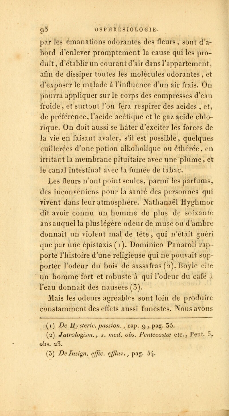 9$ OSP1ÎRÉSÏ0L0GIE. par les émanations odorantes des fleurs, sont d'a- bord d'enlever promptement la cause qui les pro- duit , d'établir un courant d'air dans l'appartement^ afin de dissiper toutes les molécules odorantes , et d'exposer le malade à l'influence d'un air frais. On pourra appliquer sur le corps des compresses d'eau froide , et surtout l'on fera respirer des acides , et, de préférence, l'acide acétique et le gaz acide chlo- rique. On doit aussi se hâter d'exciter les forces de la vie en faisant avaler, s'il est possible, quelques cuillerées d'une potion alkoholique ou éthérée, en irritant la membrane pituitaire avec une plume, et le canal intestinal avec la fumée de tabac. Les fleurs n'ont point seules, parmi les parfums, des inconvéniens pour la santé des personnes qui vivent dans leur atmosphère. Nathanaël Hyghmor dit avoir connu un homme de plus de soixante ans auquel la plus légère odeur de musc ou d'ambre donnait un violent mal de tête, qui n'était guéri que par une épistaxis (1). Dominico Panaroli rap- porte l'histoire d'une religieuse qui ne pouvait sup- porter l'odeur du bois de sassafras (2). Boyle cite un homme fort et robuste a qui l'odeur du café à l'eau donnait des nausées (3). Mais les odeurs agréables sont loin de produire constamment des effets aussi funestes. Nous avons {1) De Hystérie, passion., cap. g, pag. 55. (2) Jatrologism., s. med. obs. Pentecostœ etc., Pent. 5. obs. 20. (5) DeTnsign. effic. effluv. ? pag. 54.