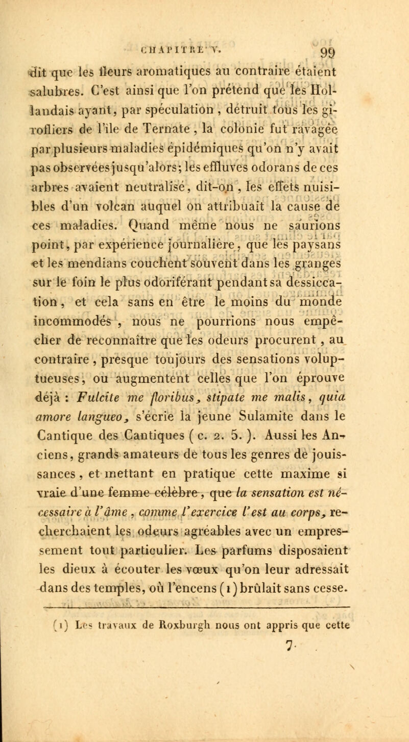 ciiapitri;- v. 9t) -dit que les ileurs aromatiques au contraire étaient salubres. C'est ainsi que l'on prétend que les Hol- landais ayant, par spéculation , détruit tous les gi- rofliers de l'île de Ternate , la colonie fut ravagée par plusieurs maladies épidémiques qu'on n'y avait pas observées jusqu'alors; les effluves odorans de ces arbres avaient neutralisé, dit-on , les effets nuisi- bles d'un volcan auquel on attribuait la cause de ces maladies. Quand même nous ne saunons point, par expérience journalière, que les paysans -et les mendians couchent souvent dans les granges sur le foin le plus odoriférant pendant sa dessicca- tion , et cela sans en être le moins du monde incommodés , nous ne pourrions nous empê- cher de reconnaître que les odeurs procurent , au contraire , presque toujours des sensations volup- tueuses, ou augmentent celles que l'on éprouve déjà : Fulcite me foribus, stipate me malis, quia amore langueo, s'écrie la jeune Sulamite dans le Cantique des Cantiques ( c. 2. 5. ). Aussi les An-* ciens, grands amateurs de tous les genres de jouis- sances , et mettant en pratique cette maxime si vraie dune femme célèbre, que la sensation est né- cessaire à l'âme , comme l'exercice l'est au corps, re- cherchaient les odeurs agréables avec un empres- sement tout particulier. Les parfums disposaient les dieux à écouter les vœux qu'on leur adressait <lans des temples, où l'encens ( 1 ) brûlait sans cesse. - . i—, '-^ ! —