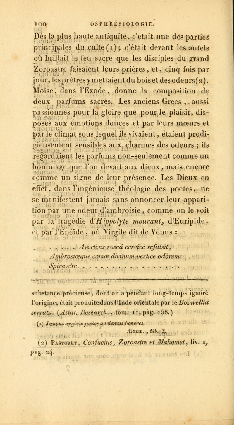 Des la plus haute antiquité, c'était une des parties principales du culte (1) ; c'était devant les autels où brillait le feu sacré que les disciples du grand Zoroastre faisaient leurs prières, et, cinq fois par jour,lesprêtresymettaientduboisetdesodeurs(2). Moïse, dans l'Exode, donne la composition de deux parfums sacrés. Les anciens Grecs , aussi passionnés pour la gloire que pour, le plaisir, dis- posés aux émotions douces et par leurs mœurs et parle climat sous lequel ils vivaient, étaient prodi- gieusement sensibles aux charmes des odeurs ; ils •- j JfI9 f regardaient les parfums non-seulement comme un hommage que l'on devait aux dieux, mais encore • Il ' T TV comme un signe de leur présence. Les Dieux en effet, dans l'ingénieuse* théologie des poètes, ne se manifestent jamais sans annoncer leur appari- tion par une odeur d'ambroisie, comme on le voit par la tragédie â'Hippolyte mourant, d'Euripide. •. t par F Enéide , où Virgile dit de Vénus : . . . s . Ai'ertens rased cervice refulsit, Aiiibroaiœque comœ dwinum vertice odorem Spiravérc substance précieuse, dont on a pendant long-temps ignoré l'origine, était produitedans l'Inde orientale par le Boswellra ierraUt. {Asiat. Fieseardi., tom. n,pag. i58.) (i) Junoni argivœjussos adolcmus honores. /Eneid. } tib. 5. ' ■ (2) Pastoret, ConfuciiiSj Zoroastre et Mahomet, liv\ iP