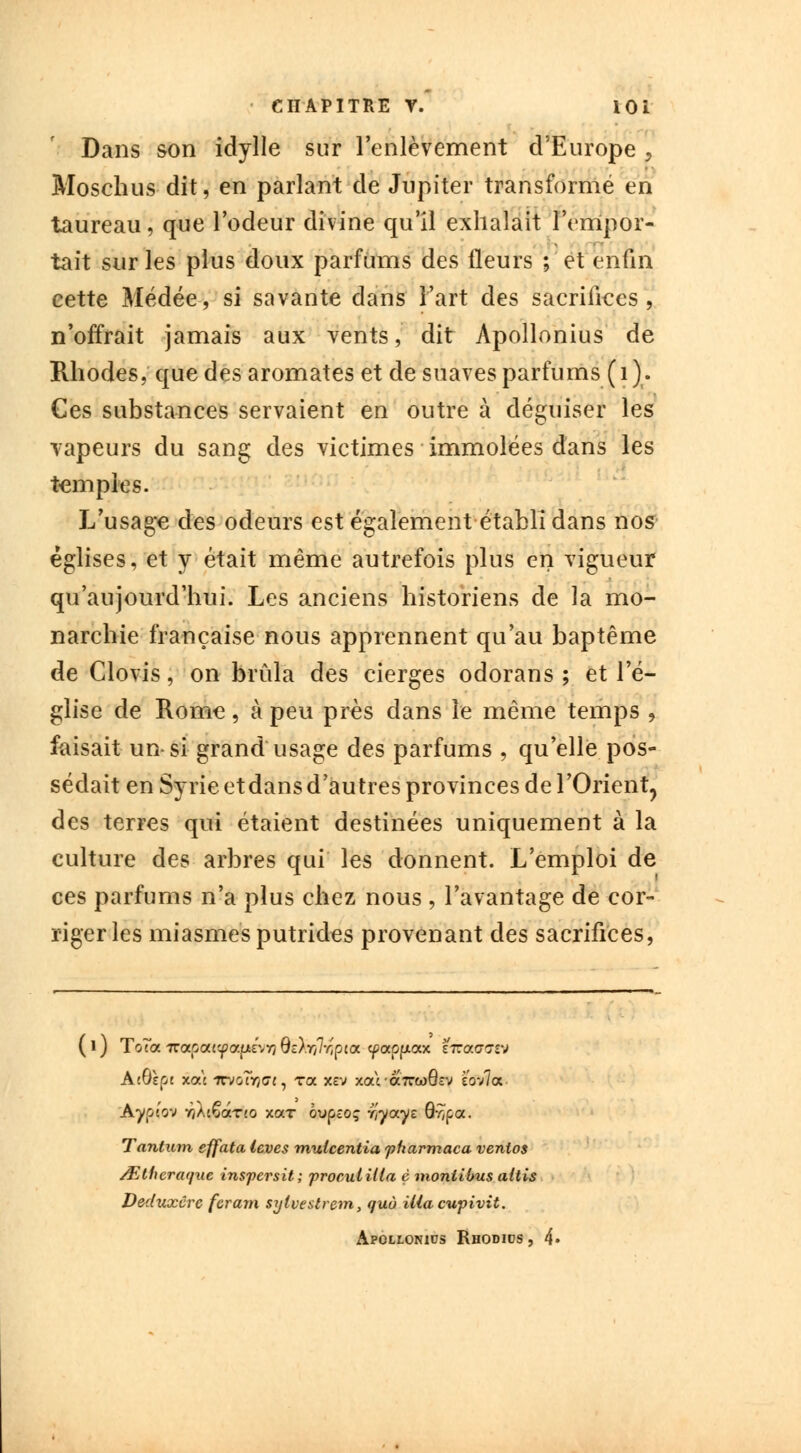 Dans son idylle sur l'enlèvement d'Europe , Moschus dit, en parlant de Jupiter transformé en taureau, que l'odeur divine qu'il exhalait l'empor- tait sur les plus doux parfums des fleurs ; et enfin cette Médée, si savante dans l'art des sacrifices, n'offrait jamais aux vents, dit Apollonius de Rhodes, que des aromates et de suaves parfums ( 1 ). Ces substances servaient en outre à déguiser les vapeurs du sang des victimes immolées dans les temples. L'usage des odeurs est également établi dans nos églises, et y était même autrefois plus en vigueur qu'aujourd'hui. Les anciens historiens de la mo- narchie française nous apprennent qu'au baptême de Clovis, on brûla des cierges odorans ; et l'é- glise de Rome, à peu près dans le même temps , faisait un si grand usage des parfums , qu'elle pos- sédait en Syrie et dans d'autres provinces de l'Orient, des terres qui étaient destinées uniquement à la culture des arbres qui les donnent. L'emploi de ces parfums n'a plus chez nous , l'avantage de cor- riger les miasmes putrides provenant des sacrifices, ASîpi xat irvG?r/G7, ra xcv xara7reoQsv sovla Aypt'ov Y}Àc€aT!0 xar oupîoç r/yays Qy,ç,<x. Tantum effata levés muteentia fharmaca venios /Elhcnujue inspersit; froculilla è moniibus aitis Deduxcrc feram sytvestrem, quù Uiacupivit. Apollonius Rhodics , 4«