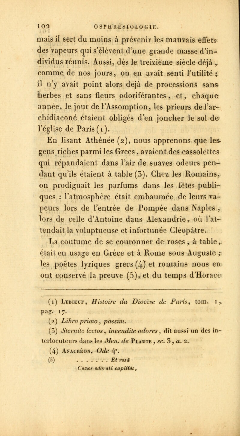 mais il sert du moins à prévenir les mauvais effets- des vapeurs qui s'élèvent d'une grande masse d'in- dividus réunis. Aussi, dès le treizième siècle déjà r comme.de nos jours, on en avait senti l'utilité; il n'y avait point alors déjà de processions sans herbes et sans fleurs odoriférantes , et, chaque année, le jour de l'Assomption, les prieurs de l'ar- chidiaconé étaient obligés d'en joncher le sol de l'église de Paris (i). En lisant Athénée (2), nous apprenons que les- gens riches parmi les Grecs, avaient des cassolettes qui répandaient dans l'air de suaves odeurs pen- dant qu'ils étaient à table (3). Chez les Romains, on prodiguait les parfums dans les fêtes publi- ques : l'atmosphère était embaumée de leurs va- peurs lors de l'entrée de Pompée dans ISaples , lors de celle d'Antoine dans Alexandrie, où l'at- tendait la voluptueuse et infortunée Cléopâtre. La coutume de se couronner de roses , à table., était en usage en Grèce et à Rome sous Auguste ; les poètes tyriques grecs (4) et romains nous en ont conservé la preuve (5), et du temps d'Horace (1) Leboeuf, Histoire du Diocèse de Paris, tom. 1. pag. 17. (2) Libro primo, passim. (5) Stemite lectos, incendite odores, dit aussi un des in- terlocuteurs dans les Men. de Plante , se. 5, a. 2. (4) Anacréon, Ode 4e- (5) Et rosâ Canos odorali capiilos,