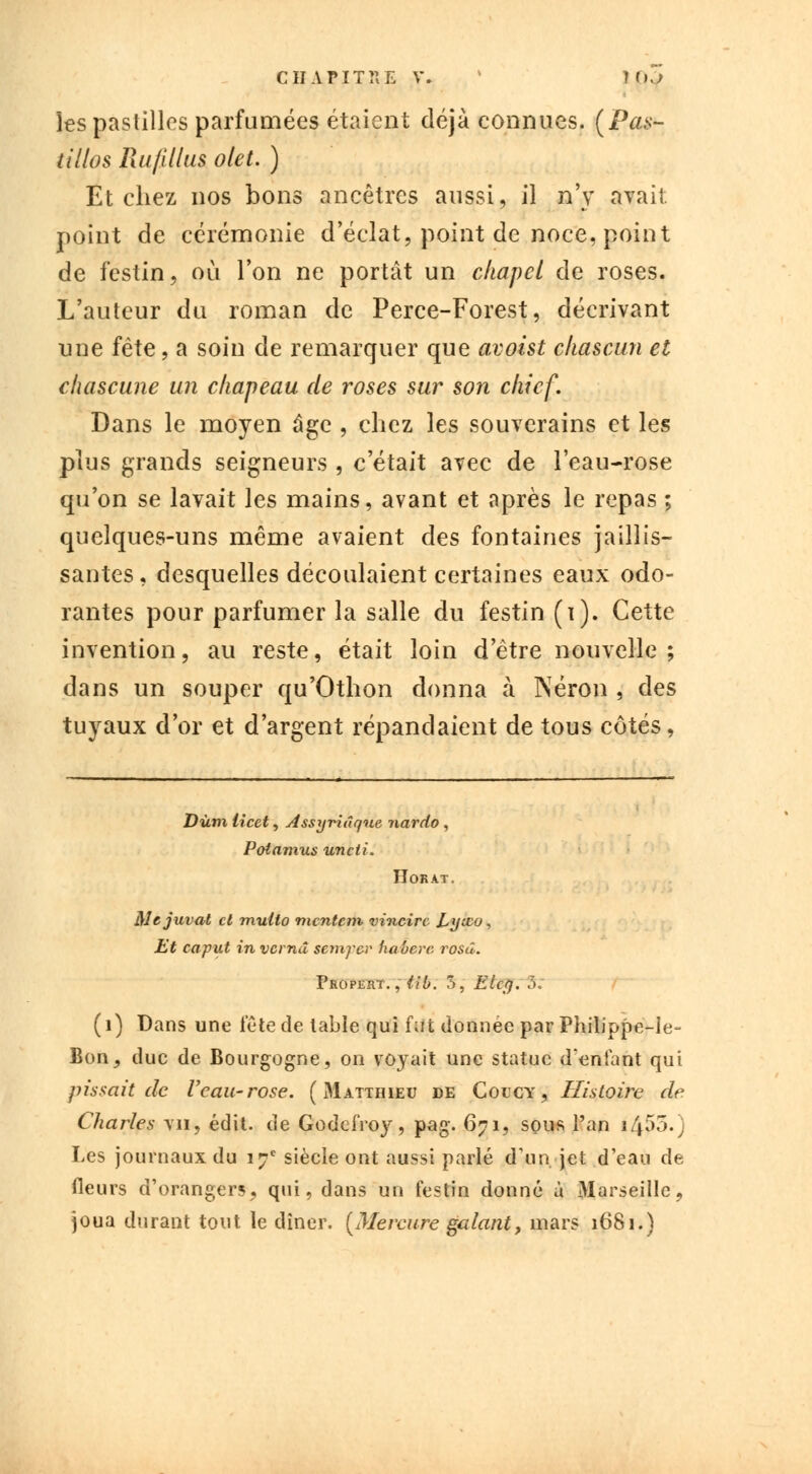 les pastilles parfumées étaient déjà connues. (Pas- tillos Ruflllus olet. ) Et chez nos bons ancêtres aussi, il n'y avait, point de cérémonie d'éclat, point de noce, point de festin, où l'on ne portât un chapcl de roses. L'auteur du roman de Perce-Forest, décrivant une fête, a soin de remarquer que avoist chascun et chascune un chapeau de roses sur son chicf. Dans le moyen âge , chez les souverains et les plus grands seigneurs , c'était avec de l'eau-rose qu'on se lavait les mains, avant et après le repas ; quelques-uns même avaient des fontaines jaillis- santes , desquelles découlaient certaines eaux odo- rantes pour parfumer la salle du festin (i). Cette invention, au reste, était loin d'être nouvelle; dans un souper qu'Othon donna à Néron , des tuyaux d'or et d'argent répandaient de tous côtés, Dùm licet, Assyriâqne nardo , Potamus uncti. Horat. Mejuvat et multo mentent vincirc Lyieo, Et caput in vernd semyer haberc. rosd. Propert. ,iib. 7), Elcy. 5: ( 1) Dans une tête de table qui fut donnée par Philippe-le- Bon, duc de Bourgogne, on voyait une statue d'entant qui pissait de Veau-rose. ( Matthieu de Colcy , Histoire de Charles \n, édit. de GodeiYoy, pag. 671, sous l'an 1455.; Les journaux du 17e siècle ont aussi parlé d'un jet d'eau de fleurs d'orangers, qui, dans un festin donné à Marseille, joua durant tout le dîner. {Mercure galant, mars 1681.)