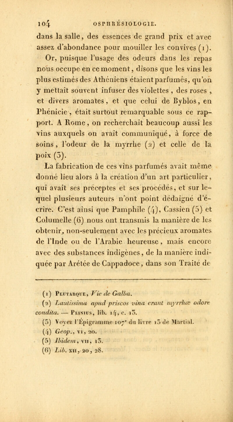io4 osrimÉsiOLOGît;. dans la salle, des essences de grand prix et avec assez d'abondance pour mouiller les convives (1). Or, puisque l'usage des odeurs dans les repas nous occupe en ce moment, disons que les vins les plus estimés des Athéniens étaient parfumés, qu'on y mettait souvent infuser des violettes , des roses % et divers aromates, et que celui de Byblos, en Phénicie , était surtout remarquable sous ce rap- port. A Rome, on recherchait beaucoup aussi les vins auxquels on avait communiqué, à force de soins, l'odeur de la myrrhe (2) et celle de la poix (5). La fabrication de ces vins parfumés avait même donné lieu alors à la création d'un art particulier, qui avait ses préceptes et ses procédés, et sur le- quel plusieurs auteurs n'ont point dédaigné d'é- crire. C'est ainsi que Pamphile (4), Cassien (5) et Columelle (6) nous ont transmis la manière de les obtenir* non-seulement avec les précieux aromates de l'Inde ou de l'Arabie heureuse, mais encore avec des substances indigènes, de la manière indi- quée par Arétée de Cappadoce, dans son Traité de (1) Pltïtarque, Vie de Galba. (2) Laulissima apud priscos vina erant myrrhœ odore condila. — Plinus, lib. i/j? c. i5. (5) Voyez l'Epigramme 107e du livre i-3 de Martial. (4) Geop., vi, 20. (5) Ibidem, vu, i5.