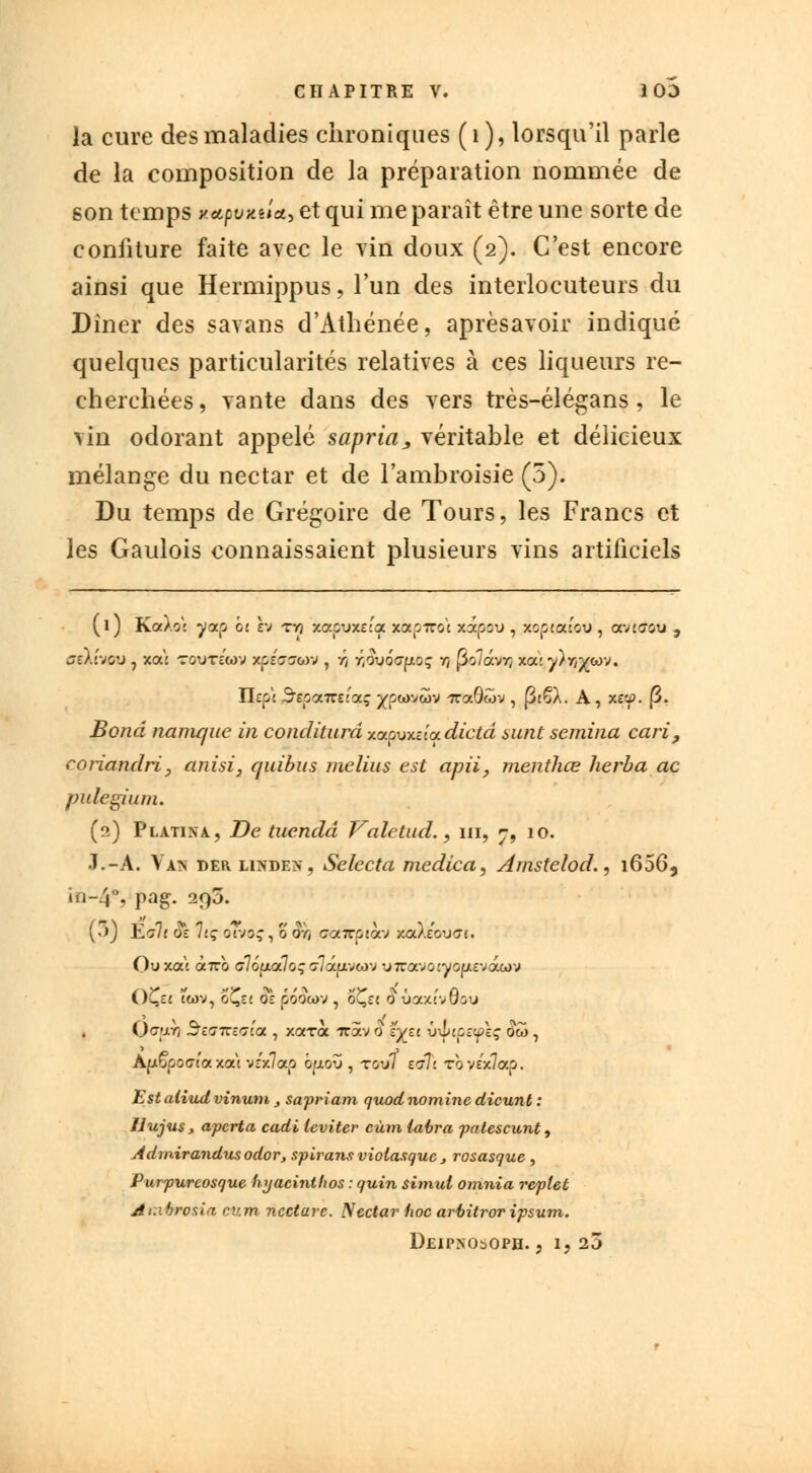 la cure des maladies chroniques (1), lorsqu'il parle de la composition de la préparation nommée de son temps y.ecpvKiia^ et qui me paraît être une sorte de confiture faite avec le vin doux (2). C'est encore ainsi que Hermippus, l'un des interlocuteurs du Dîner des savans d'Athénée, aprèsavoir indiqué quelques particularités relatives à ces liqueurs re- cherchées, vante dans des vers très-élégans, le vin odorant appelé sapria, véritable et délicieux mélange du nectar et de l'ambroisie (5). Du temps de Grégoire de Tours, les Francs et les Gaulois connaissaient plusieurs vins artificiels (1) Ka).o: yaçj oc h tvj xaçnœitf xètpiroc xâpu , xop«xwu , avtaou , ffsXévou , xoù touTc'wv xpeaawv , r/ r,ov6<7(xoq rt fioïdvr, xa:y)r/^<ov. Tlzpi ^spairecqcg ^wvôov 7ra0wv , p£§A. A, x&p. (3. Bond nanique in conditurd xapuxeea dicta sunt semina cari, coriandri, anisi, quibus melius est apii7 menthœ herba ac pidegium. (2) Platina., De tuendd Valetud. 9 m, n9 10. J.-A. Van der linden, Selecta medica, Amstelod., i656, in-4% pag. 29a. (3) ~É>jlt OÏ 1lÇ o7-JO; , 0 OYj <7<xKpio\-j xaXeou<7«. Ouxaj <x7rb a7oaa7oç cTlâa-joi-j u7cavo:yoja£vawv l)C,££ iG>v, o^cj Oô poowv , oÇct 6 uaxcvuou Oc*;j.v) J&eciTEaia , xarà iràv 0 s'^st vtliptflç $ôo, ApÇpocrj'a xat véx7<xp o^jiotj , tov7 etTj Toyéx7ap. Estatiudvinum , sapriam quodnominc dicunt : Hujus , apcrta cadi leviter eùtn taira patescunt, Admirandusodor, spirans violasque , rosasque , Purpureosque hyacinthos : quin simul omnia reflet Ar.ibrosia cum nectare. N ectar iioc arbitror ipsum. DEIPNObOPH. , 1, 23