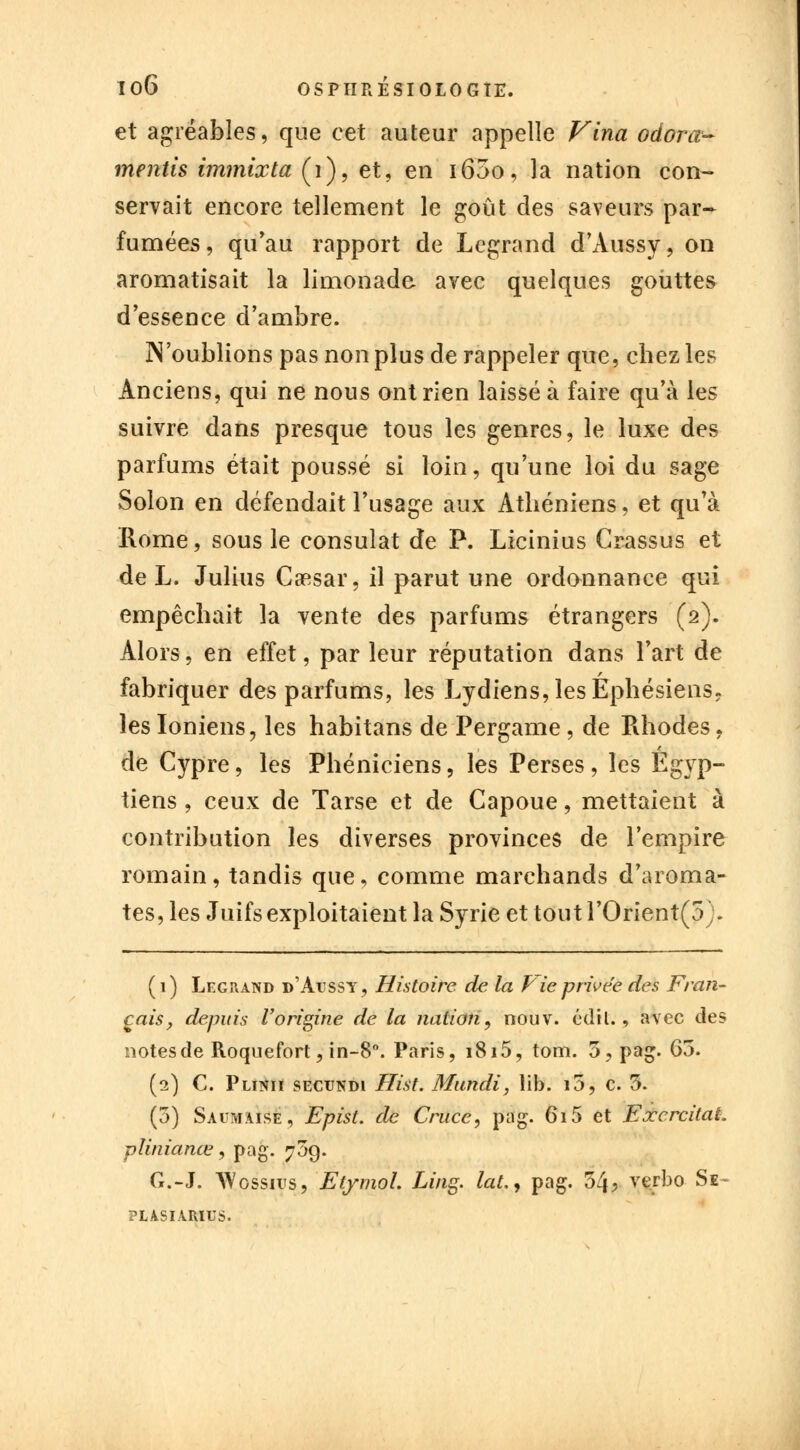 et agréables, que cet auteur appelle Vina odorœ- mentis immixta (1), et, en i65o, la nation con- servait encore tellement le goût des saveurs par- fumées, qu'au rapport de Legrand d'Aussy, on aromatisait la limonade avec quelques gouttes d'essence d'ambre. 3N oublions pas non plus de rappeler que, chez les Anciens, qui ne nous ont rien laissé à faire qu'à les suivre dans presque tous les genres, le luxe des parfums était poussé si loin, qu'une loi du sage Solon en défendait l'usage aux Athéniens, et qu'à Rome, sous le consulat de P. Licinius Crassus et de L. Julius Csesar, il parut une ordonnance qui empêchait la vente des parfums étrangers (2). Alors, en effet, par leur réputation dans l'art de fabriquer des parfums, les Lydiens, les Ephésiens. les Ioniens, les habitans de Pergame , de Rhodes, de Cypre, les Phéniciens, les Perses, les Égyp- tiens , ceux de Tarse et de Capoue, mettaient à contribution les diverses provinces de l'empire romain, tandis que, comme marchands d'aroma- tes, les Juifs exploitaient la Syrie et tout l'Orient(5;. (1) Legrand d'àtjssy, Histoire de la Fie privée des Fran- çais, depuis l'origine de la nation, nouv. édtl., avec des notes de Roquefort, in-8°. Paris, 1815, tom. 5, pag. 65. (2) C. Plinii secundi Hist. Mundi, lib. i5, c. 5. (5) Savmaise, Epist. de Crnce, pag. 615 et ExcrcitaL plinianœ, pag. 709. G.-J. Wossius, Elymol. Ling. laLy pag. 34? verbo Se- PLASIAMUS.